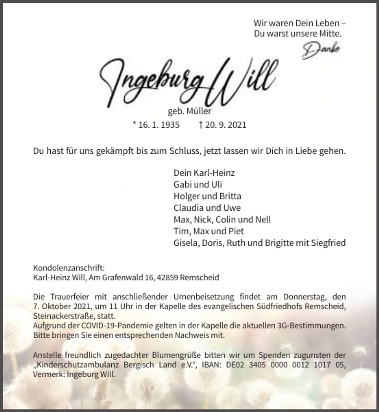 <p>Wir waren Dein Leben –<br />Du warst unsere Mitte.</p><p>geb. Müller<br />* 16. 1. 1935<br />† 20. 9. 2021<br />Du hast für uns gekämpft bis zum Schluss, jetzt lassen wir Dich in Liebe gehen.<br />Dein Karl-Heinz<br />Gabi und Uli<br />Holger und Britta<br />Claudia und Uwe<br />Max, Nick, Colin und Nell<br />Tim, Max und Piet<br />Gisela, Doris, Ruth und Brigitte mit Siegfried<br />Kondolenzanschrift:<br />Karl-Heinz Will, Am Grafenwald 16, 42859 Remscheid<br />Die Trauerfeier mit anschließender Urnenbeisetzung findet am Donnerstag, den<br />7. Oktober 2021, um 11 Uhr in der Kapelle des evangelischen Südfriedhofs Remscheid,<br />Steinackerstraße, statt.<br />Aufgrund der COVID-19-Pandemie gelten in der Kapelle die aktuellen 3G-Bestimmungen.<br />Bitte bringen Sie einen entsprechenden Nachweis mit.<br />Anstelle freundlich zugedachter Blumengrüße bitten wir um Spenden zugunsten der<br />„Kinderschutzambulanz Bergisch Land e.V.“, IBAN: DE02 3405 0012 1017 05,<br />Vermerk: Ingeburg Will.</p>