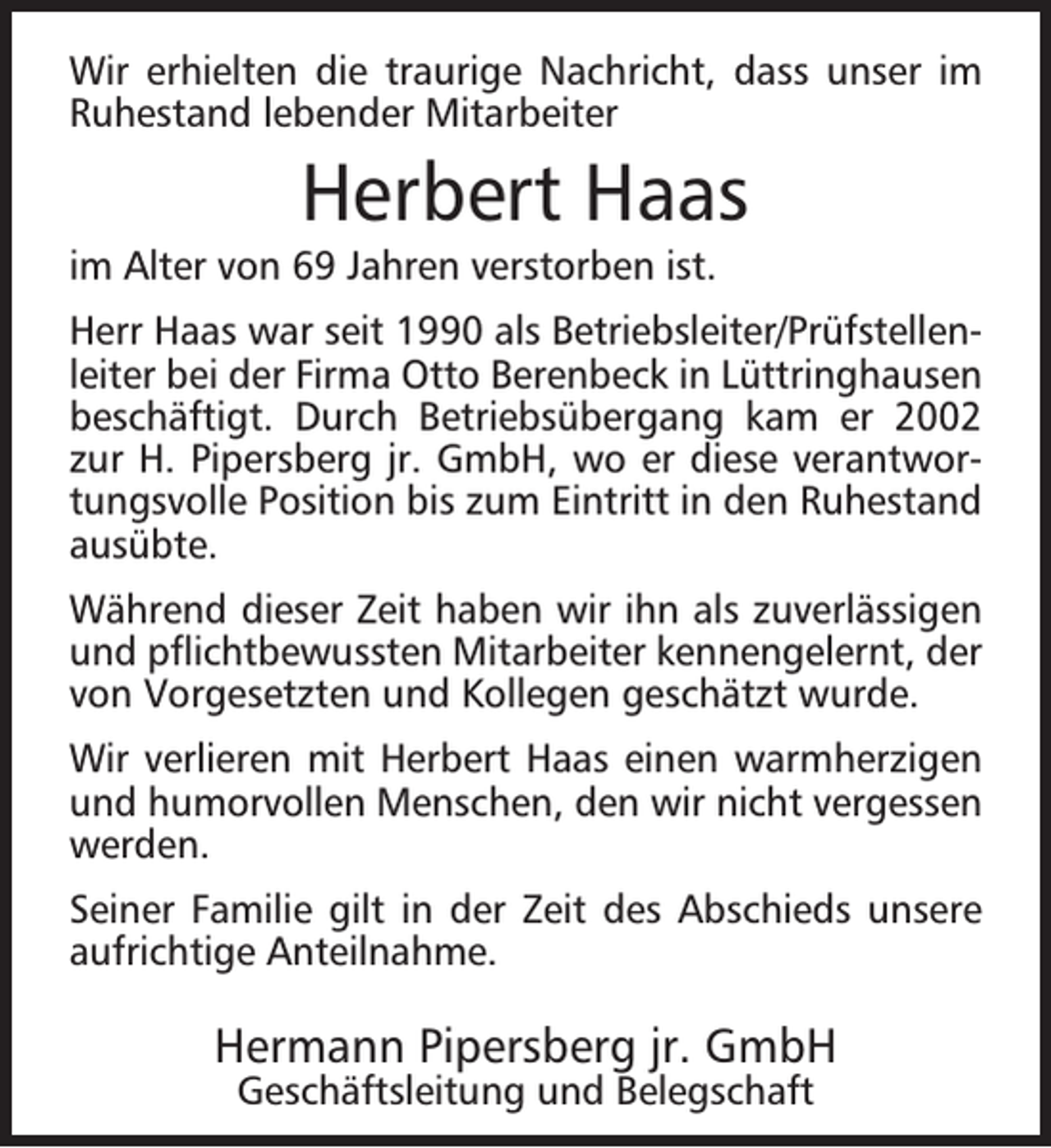<p>Wir erhielten die traurige Nachricht, dass unser im<br />Ruhestand lebender Mitarbeiter</p><p>Herbert Haas</p><p>im Alter von 69 Jahren verstorben ist.</p><p>Herr Haas war seit 1990 als Betriebsleiter/Prüfstellenleiter bei der Firma Otto Berenbeck in Lüttringhausen<br />beschäftigt. Durch Betriebsübergang kam er 2002<br />zur H. Pipersberg jr. GmbH, wo er diese verantwortungsvolle Position bis zum Eintritt in den Ruhestand<br />ausübte.<br />Während dieser Zeit haben wir ihn als zuverlässigen<br />und pﬂichtbewussten Mitarbeiter kennengelernt, der<br />von Vorgesetzten und Kollegen geschätzt wurde.<br />Wir verlieren mit Herbert Haas einen warmherzigen<br />und humorvollen Menschen, den wir nicht vergessen<br />werden.<br />Seiner Familie gilt in der Zeit des Abschieds unsere<br />aufrichtige Anteilnahme.</p><p>Hermann Pipersberg jr. GmbH<br />Geschäftsleitung und Belegschaft</p>