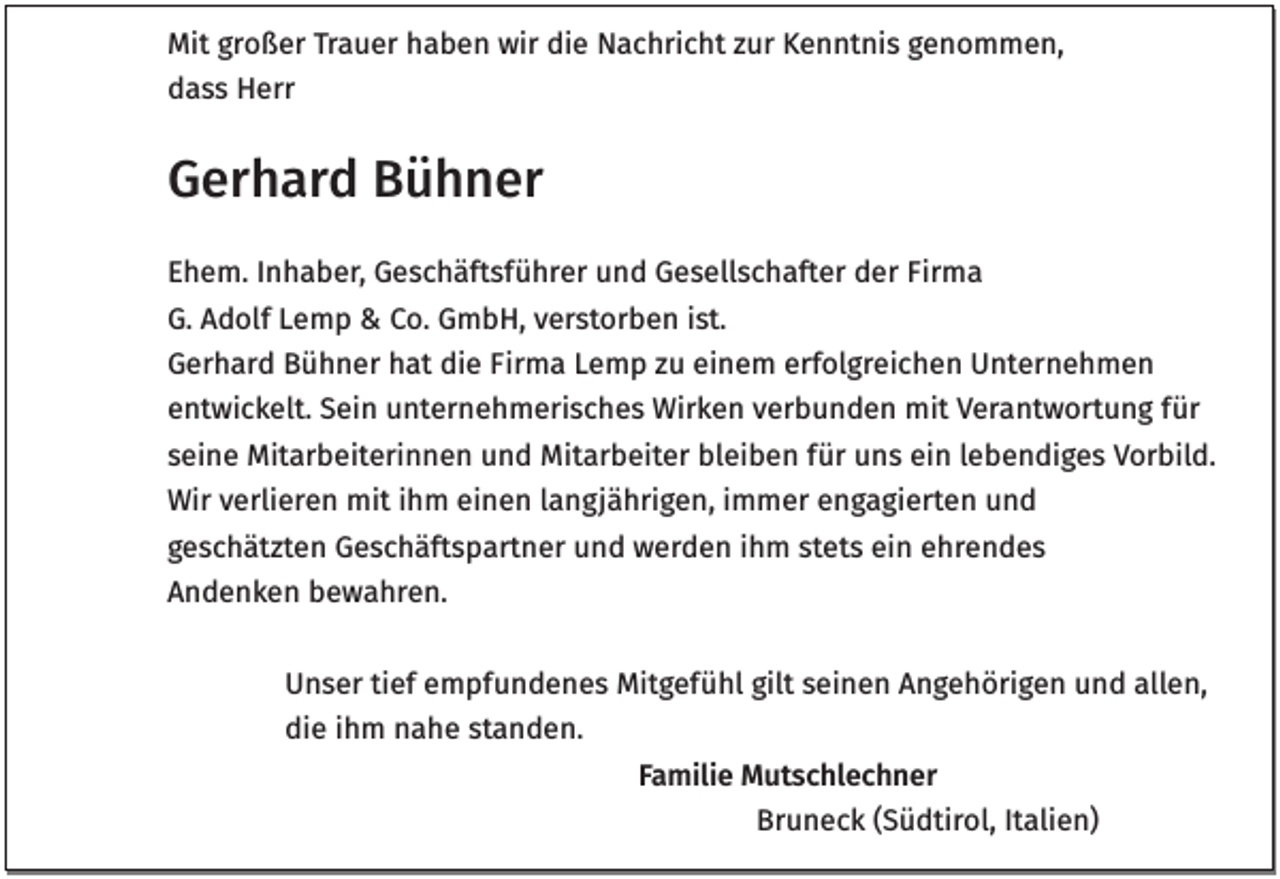 <p>Mit großer Trauer haben wir die Nachricht zur Kenntnis genommen,<br />dass Herr</p><p>Gerhard Bühner<br />Ehem. Inhaber, Geschäftsführer und Gesellschafter der Firma<br />G. Adolf Lemp &amp; Co. GmbH, verstorben ist.<br />Gerhard Bühner hat die Firma Lemp zu einem erfolgreichen Unternehmen<br />entwickelt. Sein unternehmerisches Wirken verbunden mit Verantwortung für<br />seine Mitarbeiterinnen und Mitarbeiter bleiben für uns ein lebendiges Vorbild.<br />Wir verlieren mit ihm einen langjährigen, immer engagierten und<br />geschätzten Geschäftspartner und werden ihm stets ein ehrendes<br />Andenken bewahren.<br />Unser tief empfundenes Mitgefühl gilt seinen Angehörigen und allen,<br />die ihm nahe standen.<br />Familie Mutschlechner<br />Bruneck (Südtirol, Italien)</p>