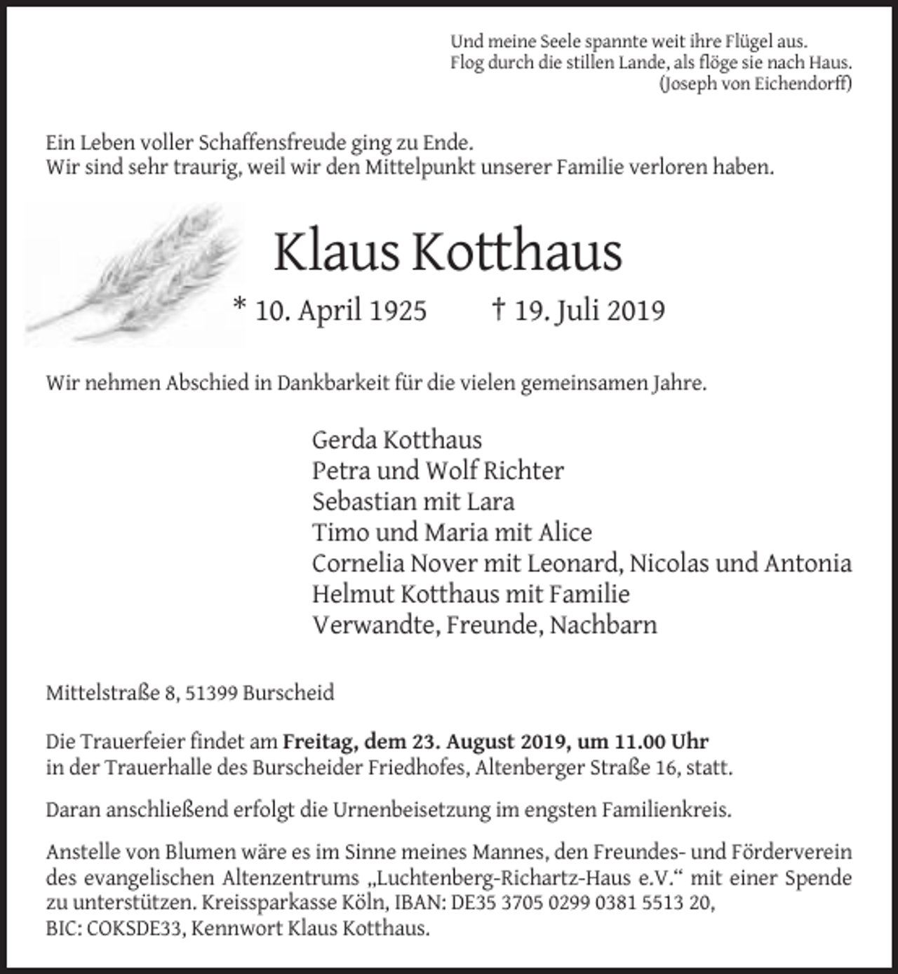 <p>Und meine Seele spannte weit ihre Flügel aus.<br />Flog durch die stillen Lande, als flöge sie nach Haus.<br />(Joseph von Eichendorff)</p><p>Ein Leben voller Schaffensfreude ging zu Ende.<br />Wir sind sehr traurig, weil wir den Mittelpunkt unserer Familie verloren haben.</p><p>Klaus Kotthaus<br />* 10. April 1925</p><p>† 19. Juli 2019</p><p>Wir nehmen Abschied in Dankbarkeit für die vielen gemeinsamen Jahre.</p><p>Gerda Kotthaus<br />Petra und Wolf Richter<br />Sebastian mit Lara<br />Timo und Maria mit Alice<br />Cornelia Nover mit Leonard, Nicolas und Antonia<br />Helmut Kotthaus mit Familie<br />Verwandte, Freunde, Nachbarn<br />Mittelstraße 8, 51399 Burscheid<br />Die Trauerfeier findet am Freitag, dem 23. August 2019, um 11.00 Uhr<br />in der Trauerhalle des Burscheider Friedhofes, Altenberger Straße 16, statt.<br />Daran anschließend erfolgt die Urnenbeisetzung im engsten Familienkreis.<br />Anstelle von Blumen wäre es im Sinne meines Mannes, den Freundes- und Förderverein<br />des evangelischen Altenzentrums „Luchtenberg-Richartz-Haus e.V.“ mit einer Spende<br />zu unterstützen. Kreissparkasse Köln, IBAN: DE35 3705 0299 0381 5513 20,<br />BIC: COKSDE33, Kennwort Klaus Kotthaus.</p>