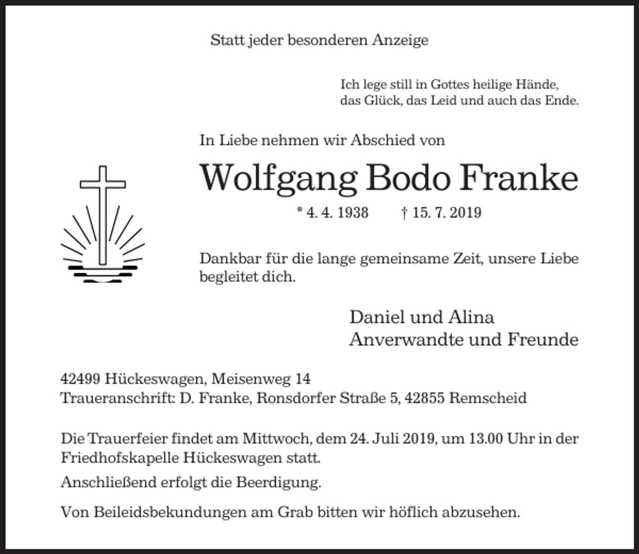 <p>Statt jeder besonderen Anzeige<br />Ich lege still in Gottes heilige Hände,<br />das Glück, das Leid und auch das Ende.</p><p>In Liebe nehmen wir Abschied von</p><p>Wolfgang Bodo Franke<br />* 4. 4. 1938</p><p>† 15. 7. 2019</p><p>Dankbar für die lange gemeinsame Zeit, unsere Liebe<br />begleitet dich.</p><p>Daniel und Alina<br />Anverwandte und Freunde<br />42499 Hückeswagen, Meisenweg 14<br />Traueranschrift: D. Franke, Ronsdorfer Straße 5, 42855 Remscheid<br />Die Trauerfeier findet am Mittwoch, dem 24. Juli 2019, um 13.00 Uhr in der<br />Friedhofskapelle Hückeswagen statt.<br />Anschließend erfolgt die Beerdigung.<br />Von Beileidsbekundungen am Grab bitten wir höflich abzusehen.</p>