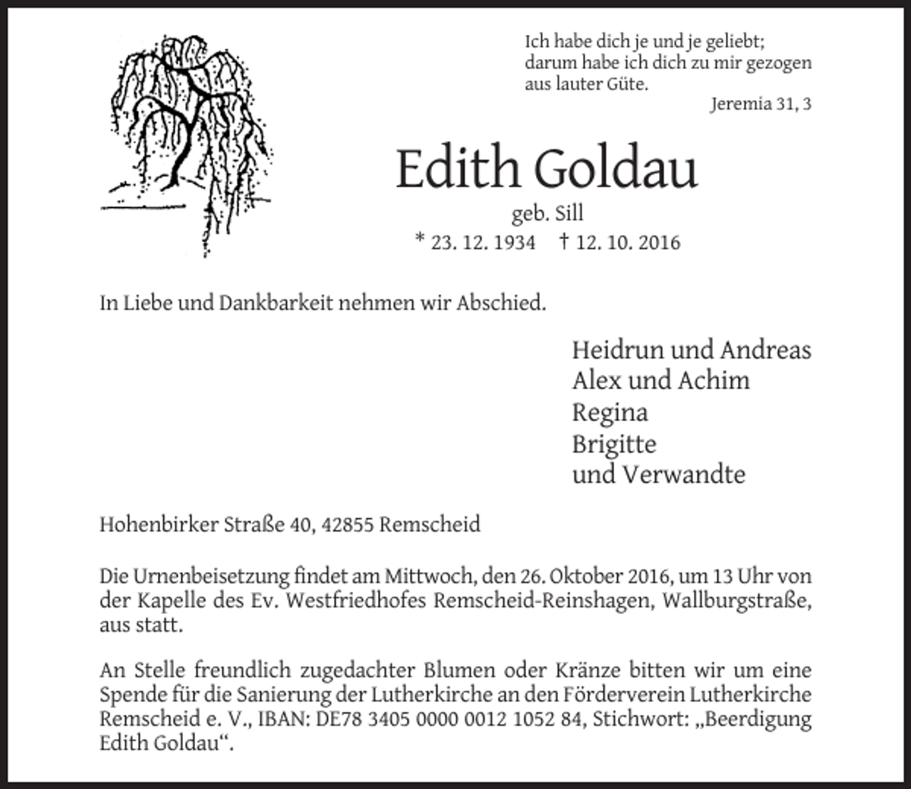 <p>Ich habe dich je und je geliebt;<br />darum habe ich dich zu mir gezogen<br />aus lauter Güte.<br />Jeremia 31, 3</p><p>Edith Goldau<br />geb. Sill<br />* 23. 12. 1934 † 12. 10. 2016<br />In Liebe und Dankbarkeit nehmen wir Abschied.</p><p>Heidrun und Andreas<br />Alex und Achim<br />Regina<br />Brigitte<br />und Verwandte<br />Hohenbirker Straße 40, 42855 Remscheid<br />Die Urnenbeisetzung findet am Mittwoch, den 26. Oktober 2016, um 13 Uhr von<br />der Kapelle des Ev. Westfriedhofes Remscheid-Reinshagen, Wallburgstraße,<br />aus statt.<br />An Stelle freundlich zugedachter Blumen oder Kränze bitten wir um eine<br />Spende für die Sanierung der Lutherkirche an den Förderverein Lutherkirche<br />Remscheid e. V., IBAN: DE78 3405 0012 1052 84, Stichwort: „Beerdigung<br />Edith Goldau“.</p>