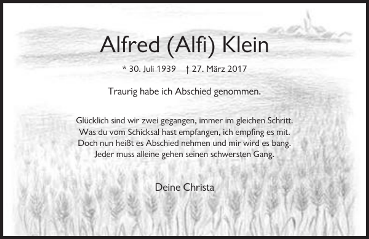 <p>Alfred (Alfi) Klein<br />* 30. Juli 1939 † 27. März 2017</p><p>Traurig habe ich Abschied genommen.<br />Glücklich sind wir zwei gegangen, immer im gleichen Schritt.<br />Was du vom Schicksal hast empfangen, ich empfing es mit.<br />Doch nun heißt es Abschied nehmen und mir wird es bang.<br />Jeder muss alleine gehen seinen schwersten Gang.</p><p>Deine Christa</p>
