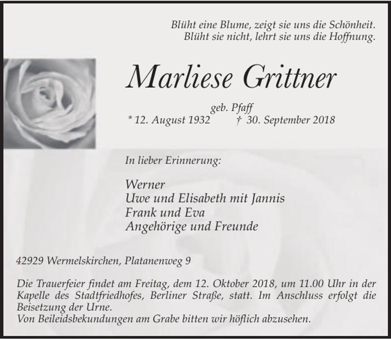 <p>Blüht eine Blume, zeigt sie uns die Schönheit.<br />Blüht sie nicht, lehrt sie uns die Hoffnung.</p><p>Marliese Grittner<br />geb. Pfaff<br />* 12. August 1932<br />† 30. September 2018<br />In lieber Erinnerung:</p><p>Werner<br />Uwe und Elisabeth mit Jannis<br />Frank und Eva<br />Angehörige und Freunde<br />42929 Wermelskirchen, Platanenweg 9<br />Die Trauerfeier findet am Freitag, dem 12. Oktober 2018, um 11.00 Uhr in der<br />Kapelle des Stadtfriedhofes, Berliner Straße, statt. Im Anschluss erfolgt die<br />Beisetzung der Urne.<br />Von Beileidsbekundungen am Grabe bitten wir höflich abzusehen.</p>