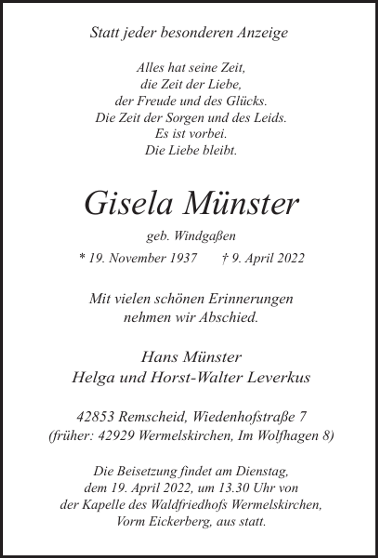 <p>Statt jeder besonderen Anzeige<br />Alles hat seine Zeit,<br />die Zeit der Liebe,<br />der Freude und des Glücks.<br />Die Zeit der Sorgen und des Leids.<br />Es ist vorbei.<br />Die Liebe bleibt.</p><p>Gisela Münster<br />geb. Windgaßen<br />* 19. November 1937</p><p>† 9. April 2022</p><p>Mit vielen schönen Erinnerungen<br />nehmen wir Abschied.</p><p>Hans Münster<br />Helga und Horst-Walter Leverkus<br />42853 Remscheid, Wiedenhofstraße 7<br />(früher: 42929 Wermelskirchen, Im Wolfhagen 8)<br />Die Beisetzung findet am Dienstag,<br />dem 19. April 2022, um 13.30 Uhr von<br />der Kapelle des Waldfriedhofs Wermelskirchen,<br />Vorm Eickerberg, aus statt.</p>
