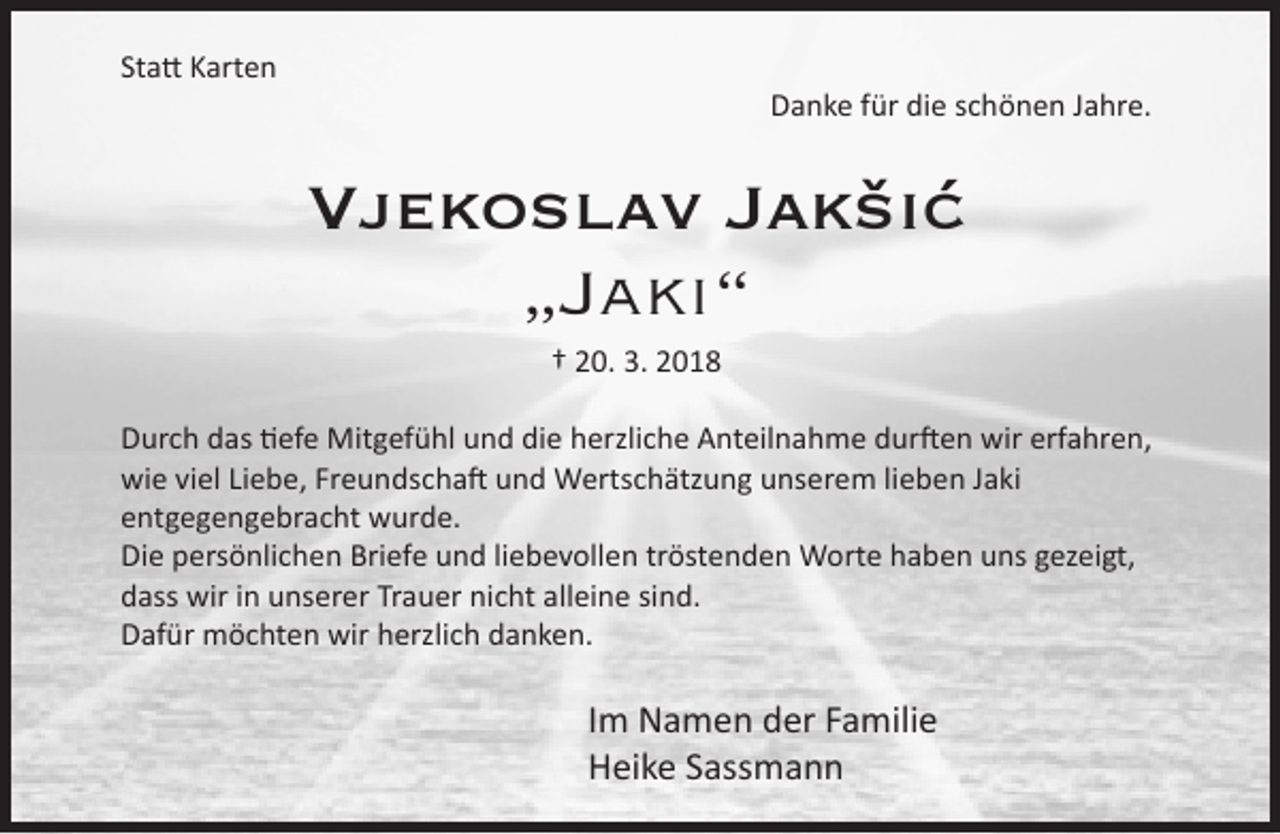 <p>Statt Karten</p><p>Danke für die schönen Jahre.</p><p>Vjekoslav Jakšić<br />„Jaki“<br />† 20. 3. 2018</p><p>Durch das tiefe Mitgefühl und die herzliche Anteilnahme durften wir erfahren,<br />wie viel Liebe, Freundschaft und Wertschätzung unserem lieben Jaki<br />entgegengebracht wurde.<br />Die persönlichen Briefe und liebevollen tröstenden Worte haben uns gezeigt,<br />dass wir in unserer Trauer nicht alleine sind.<br />Dafür möchten wir herzlich danken.</p><p>Im Namen der Familie<br />Heike Sassmann</p>
