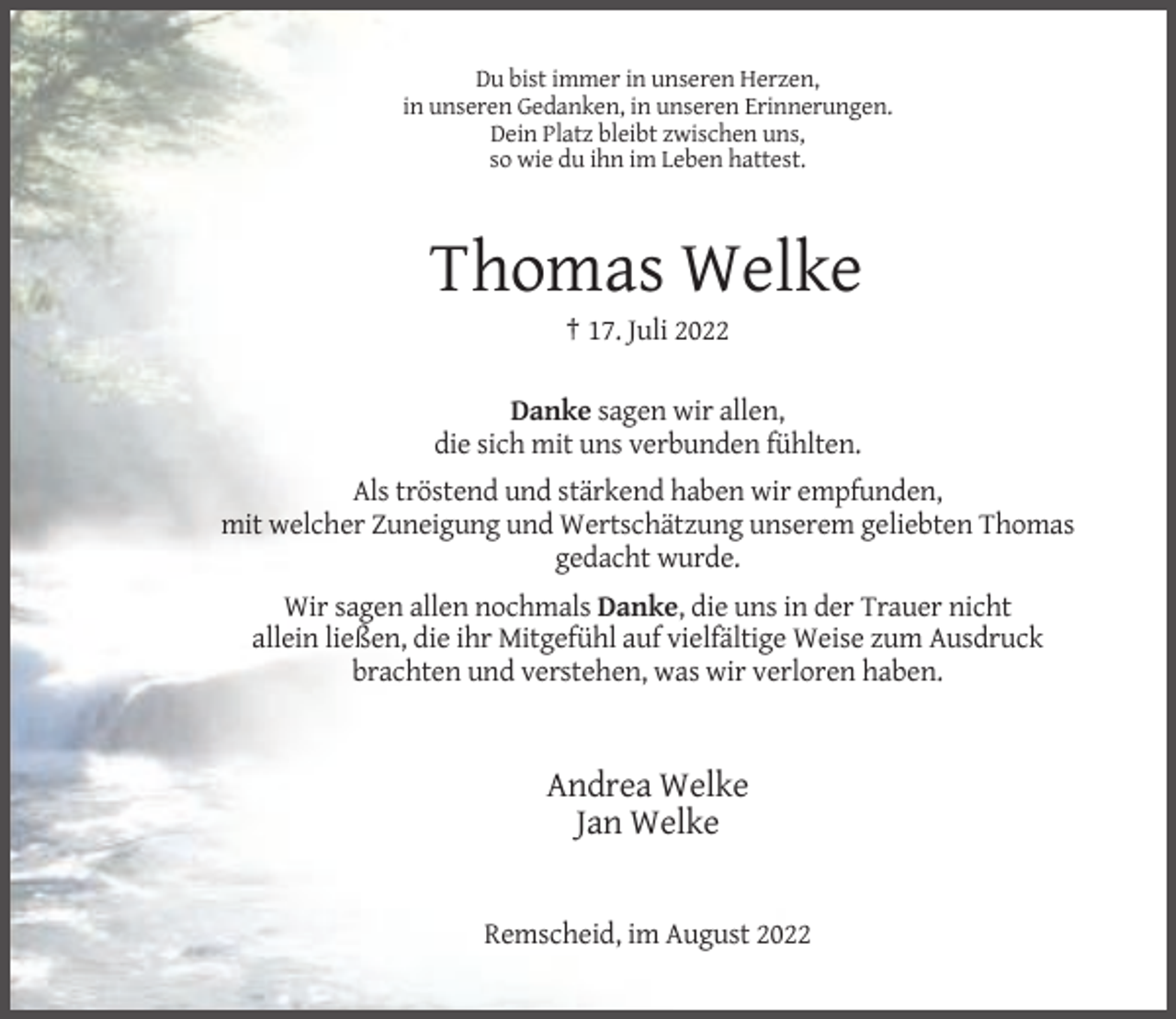 <p>Du bist immer in unseren Herzen,<br />in unseren Gedanken, in unseren Erinnerungen.<br />Dein Platz bleibt zwischen uns,<br />so wie du ihn im Leben hattest.</p><p>Thomas Welke<br />† 17. Juli 2022<br />Danke sagen wir allen,<br />die sich mit uns verbunden fühlten.<br />Als tröstend und stärkend haben wir empfunden,<br />mit welcher Zuneigung und Wertschätzung unserem geliebten Thomas<br />gedacht wurde.<br />Wir sagen allen nochmals Danke, die uns in der Trauer nicht<br />allein ließen, die ihr Mitgefühl auf vielfältige Weise zum Ausdruck<br />brachten und verstehen, was wir verloren haben.</p><p>Andrea Welke<br />Jan Welke</p><p>Remscheid, im August 2022</p>