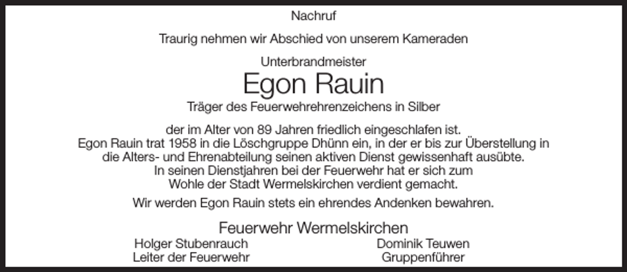 <p>Nachruf<br />Traurig nehmen wir Abschied von unserem Kameraden<br />Unterbrandmeister</p><p>Egon Rauin</p><p>Träger des Feuerwehrehrenzeichens in Silber<br />der im Alter von 89 Jahren friedlich eingeschlafen ist.<br />Egon Rauin trat 1958 in die Löschgruppe Dhünn ein, in der er bis zur Überstellung in<br />die Alters- und Ehrenabteilung seinen aktiven Dienst gewissenhaft ausübte.<br />In seinen Dienstjahren bei der Feuerwehr hat er sich zum<br />Wohle der Stadt Wermelskirchen verdient gemacht.<br />Wir werden Egon Rauin stets ein ehrendes Andenken bewahren.</p><p>Feuerwehr Wermelskirchen</p><p>Holger Stubenrauch<br />Leiter der Feuerwehr</p><p>Dominik Teuwen<br />Gruppenführer</p>
