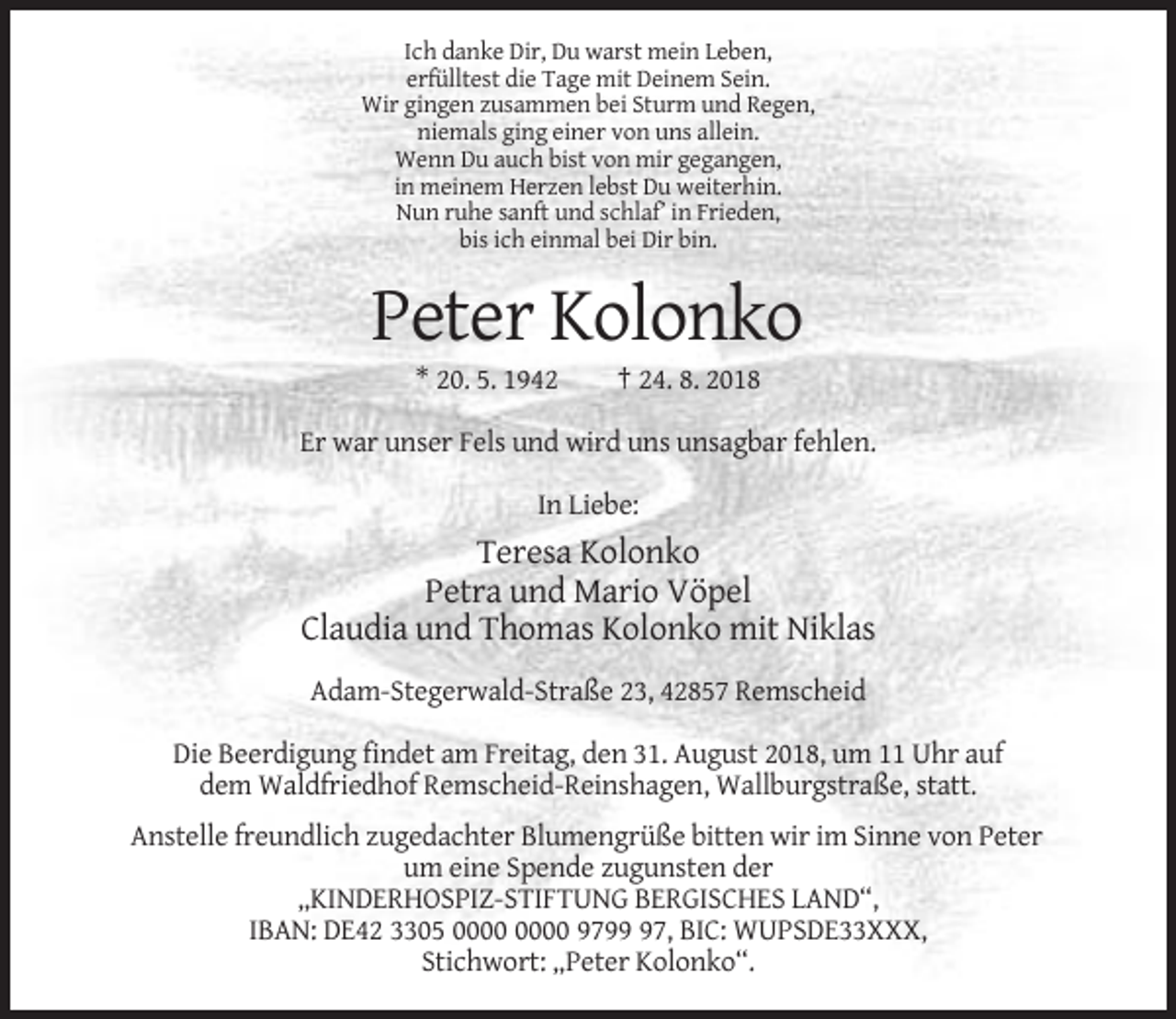 <p>Ich danke Dir, Du warst mein Leben,<br />erfülltest die Tage mit Deinem Sein.<br />Wir gingen zusammen bei Sturm und Regen,<br />niemals ging einer von uns allein.<br />Wenn Du auch bist von mir gegangen,<br />in meinem Herzen lebst Du weiterhin.<br />Nun ruhe sanft und schlaf’ in Frieden,<br />bis ich einmal bei Dir bin.</p><p>Peter Kolonko<br />* 20. 5. 1942</p><p>† 24. 8. 2018</p><p>Er war unser Fels und wird uns unsagbar fehlen.<br />In Liebe:</p><p>Teresa Kolonko<br />Petra und Mario Vöpel<br />Claudia und Thomas Kolonko mit Niklas<br />Adam-Stegerwald-Straße 23, 42857 Remscheid<br />Die Beerdigung findet am Freitag, den 31. August 2018, um 11 Uhr auf<br />dem Waldfriedhof Remscheid-Reinshagen, Wallburgstraße, statt.<br />Anstelle freundlich zugedachter Blumengrüße bitten wir im Sinne von Peter<br />um eine Spende zugunsten der<br />„KINDERHOSPIZ-STIFTUNG BERGISCHES LAND“,<br />IBAN: DE42 3305 9797, BIC: WUPSDE33XXX,<br />Stichwort: „Peter Kolonko“.</p>