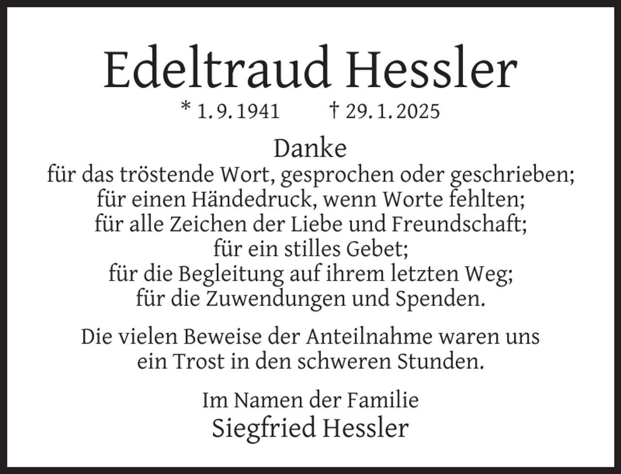<p>Edeltraud Hessler<br />* 1. 9. 1941</p><p>† 29. 1. 2025</p><p>Danke</p><p>für das tröstende Wort, gesprochen oder geschrieben;<br />für einen Händedruck, wenn Worte fehlten;<br />für alle Zeichen der Liebe und Freundschaft;<br />für ein stilles Gebet;<br />für die Begleitung auf ihrem letzten Weg;<br />für die Zuwendungen und Spenden.<br />Die vielen Beweise der Anteilnahme waren uns<br />ein Trost in den schweren Stunden.<br />Im Namen der Familie</p><p>Siegfried Hessler</p>