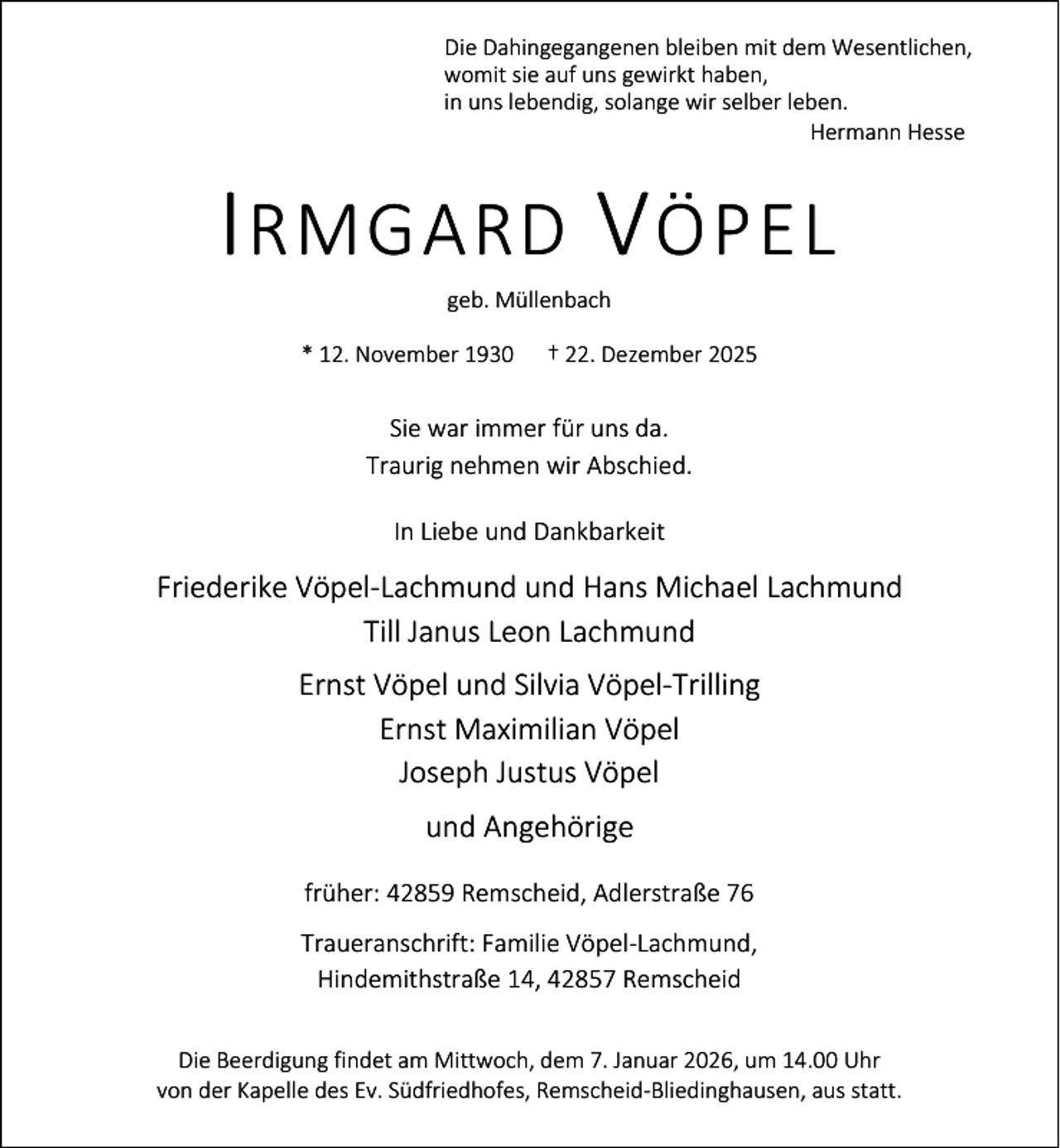 <p>Die Dahingegangenen bleiben mit dem Wesentlichen,<br />womit sie auf uns gewirkt haben,<br />in uns lebendig, solange wir selber leben.<br />Hermann Hesse</p><p>I RMGARD V ÖPEL<br />geb. Müllenbach</p><p>* 12. November 1930</p><p>† 22. Dezember 2025</p><p>Sie war immer für uns da.<br />Traurig nehmen wir Abschied.<br />In Liebe und Dankbarkeit</p><p>Friederike Vöpel-Lachmund und Hans Michael Lachmund<br />Till Janus Leon Lachmund<br />Ernst Vöpel und Silvia Vöpel-Trilling<br />Ernst Maximilian Vöpel<br />Joseph Justus Vöpel<br />und Angehörige<br />früher: 42859 Remscheid, Adlerstraße 76<br />Traueranschrift: Familie Vöpel-Lachmund,<br />Hindemithstraße 14, 42857 Remscheid<br />Die Beerdigung findet am Mittwoch, dem 7. Januar 2026, um 14.00 Uhr<br />von der Kapelle des Ev. Südfriedhofes, Remscheid-Bliedinghausen, aus statt.</p>