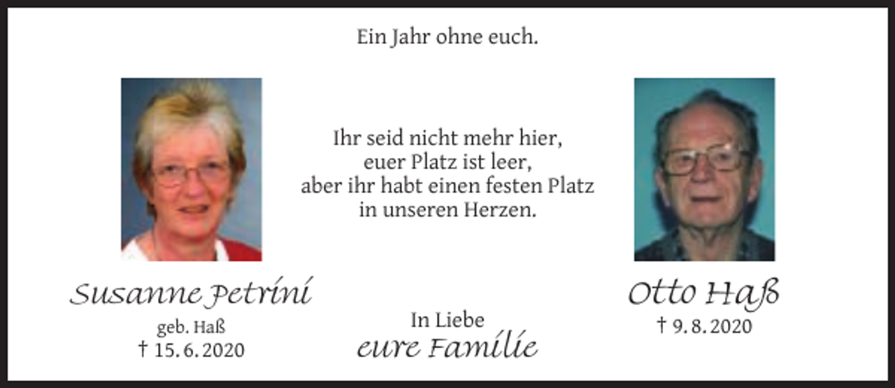 <p>Ein Jahr ohne euch.</p><p>Ihr seid nicht mehr hier,<br />euer Platz ist leer,<br />aber ihr habt einen festen Platz<br />in unseren Herzen.</p><p>Susanne Petrini<br />geb. Haß</p><p>† 15. 6. 2020</p><p>In Liebe</p><p>eure Familie</p><p>Otto Haß<br />† 9. 8. 2020</p>