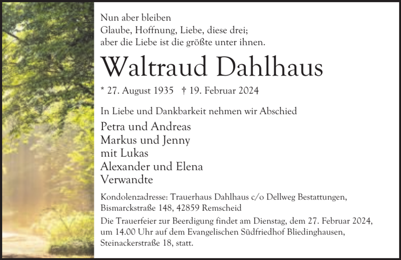 <p>Nun aber bleiben<br />Glaube, Hoffnung, Liebe, diese drei;<br />aber die Liebe ist die größte unter ihnen.</p><p>geb. Krämer</p><p>Waltraud Dahlhaus</p><p>* 27. August 1935 † 19. Februar 2024</p><p>In Liebe und Dankbarkeit nehmen wir Abschied</p><p>Petra und Andreas<br />Markus und Jenny<br />mit Lukas<br />Alexander und Elena<br />Verwandte<br />Kondolenzadresse: Trauerhaus Dahlhaus c/o Dellweg Bestattungen,<br />Bismarckstraße 148, 42859 Remscheid<br />Die Trauerfeier zur Beerdigung findet am Dienstag, dem 27. Februar 2024,<br />um 14.00 Uhr auf dem Evangelischen Südfriedhof Bliedinghausen,<br />Steinackerstraße 18, statt.</p>