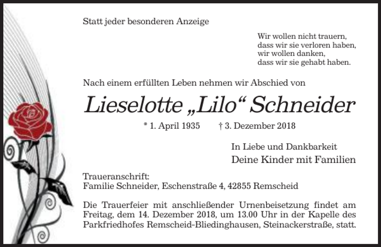 <p>Statt jeder besonderen Anzeige<br />Wir wollen nicht trauern,<br />dass wir sie verloren haben,<br />wir wollen danken,<br />dass wir sie gehabt haben.</p><p>Nach einem erfüllten Leben nehmen wir Abschied von</p><p>Lieselotte „Lilo“ Schneider<br />* 1. April 1935</p><p>† 3. Dezember 2018<br />In Liebe und Dankbarkeit</p><p>Deine Kinder mit Familien<br />Traueranschrift:<br />Familie Schneider, Eschenstraße 4, 42855 Remscheid<br />Die Trauerfeier mit anschließender Urnenbeisetzung findet am<br />Freitag, dem 14. Dezember 2018, um 13.00 Uhr in der Kapelle des<br />Parkfriedhofes Remscheid-Bliedinghausen, Steinackerstraße, statt.</p>