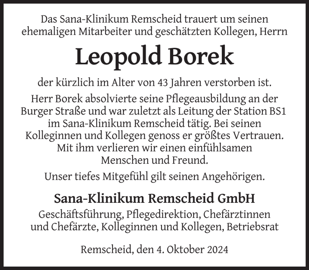 <p>Das Sana-Klinikum Remscheid trauert um seinen<br />ehemaligen Mitarbeiter und geschätzten Kollegen, Herrn</p><p>Leopold Borek<br />der kürzlich im Alter von 43 Jahren verstorben ist.<br />Herr Borek absolvierte seine Pflegeausbildung an der<br />Burger Straße und war zuletzt als Leitung der Station BS1<br />im Sana-Klinikum Remscheid tätig. Bei seinen<br />Kolleginnen und Kollegen genoss er größtes Vertrauen.<br />Mit ihm verlieren wir einen einfühlsamen<br />Menschen und Freund.<br />Unser tiefes Mitgefühl gilt seinen Angehörigen.</p><p>Sana-Klinikum Remscheid GmbH<br />Geschäftsführung, Pflegedirektion, Chefärztinnen<br />und Chefärzte, Kolleginnen und Kollegen, Betriebsrat<br />Remscheid, den 4. Oktober 2024</p>