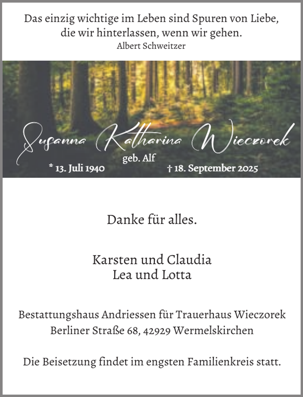 <p>Das einzig wichtige im Leben sind Spuren von Liebe,<br />die wir hinterlassen, wenn wir gehen.<br />Albert Schweitzer</p><p>Susanna Katharina Wieczorek<br />* 13. Juli 1940</p><p>geb. Alf</p><p>† 18. September 2025</p><p>Danke für alles.<br />Karsten und Claudia<br />Lea und Lotta<br />Bestattungshaus Andriessen für Trauerhaus Wieczorek<br />Berliner Straße 68, 42929 Wermelskirchen<br />Die Beisetzung findet im engsten Familienkreis statt.</p>