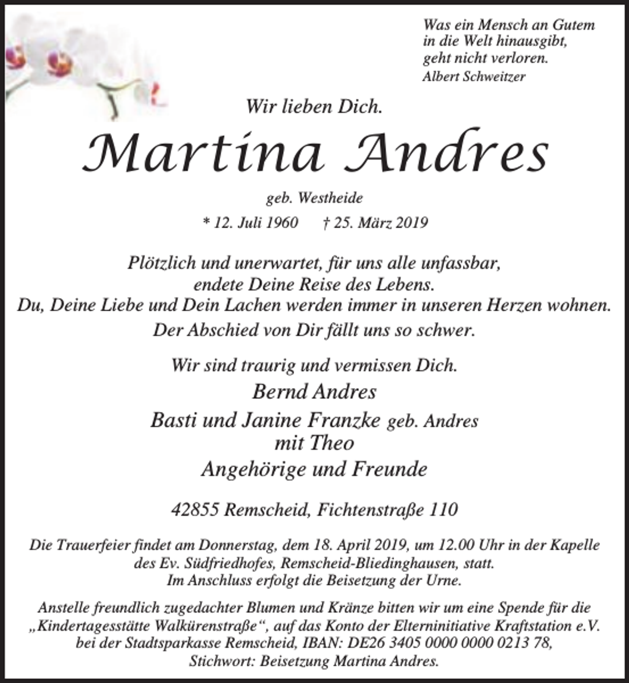 <p>Was ein Mensch an Gutem<br />in die Welt hinausgibt,<br />geht nicht verloren.<br />Albert Schweitzer</p><p>Wir lieben Dich.</p><p>Martina Andres<br />geb. Westheide</p><p>* 12. Juli 1960</p><p>† 25. März 2019</p><p>Plötzlich und unerwartet, für uns alle unfassbar,<br />endete Deine Reise des Lebens.<br />Du, Deine Liebe und Dein Lachen werden immer in unseren Herzen wohnen.<br />Der Abschied von Dir fällt uns so schwer.<br />Wir sind traurig und vermissen Dich.</p><p>Bernd Andres<br />Basti und Janine Franzke geb. Andres<br />mit Theo<br />Angehörige und Freunde<br />42855 Remscheid, Fichtenstraße 110<br />Die Trauerfeier findet am Donnerstag, dem 18. April 2019, um 12.00 Uhr in der Kapelle<br />des Ev. Südfriedhofes, Remscheid-Bliedinghausen, statt.<br />Im Anschluss erfolgt die Beisetzung der Urne.<br />Anstelle freundlich zugedachter Blumen und Kränze bitten wir um eine Spende für die<br />„Kindertagesstätte Walkürenstraße“, auf das Konto der Elterninitiative Kraftstation e.V.<br />bei der Stadtsparkasse Remscheid, IBAN: DE26 3405 0213 78,<br />Stichwort: Beisetzung Martina Andres.</p>