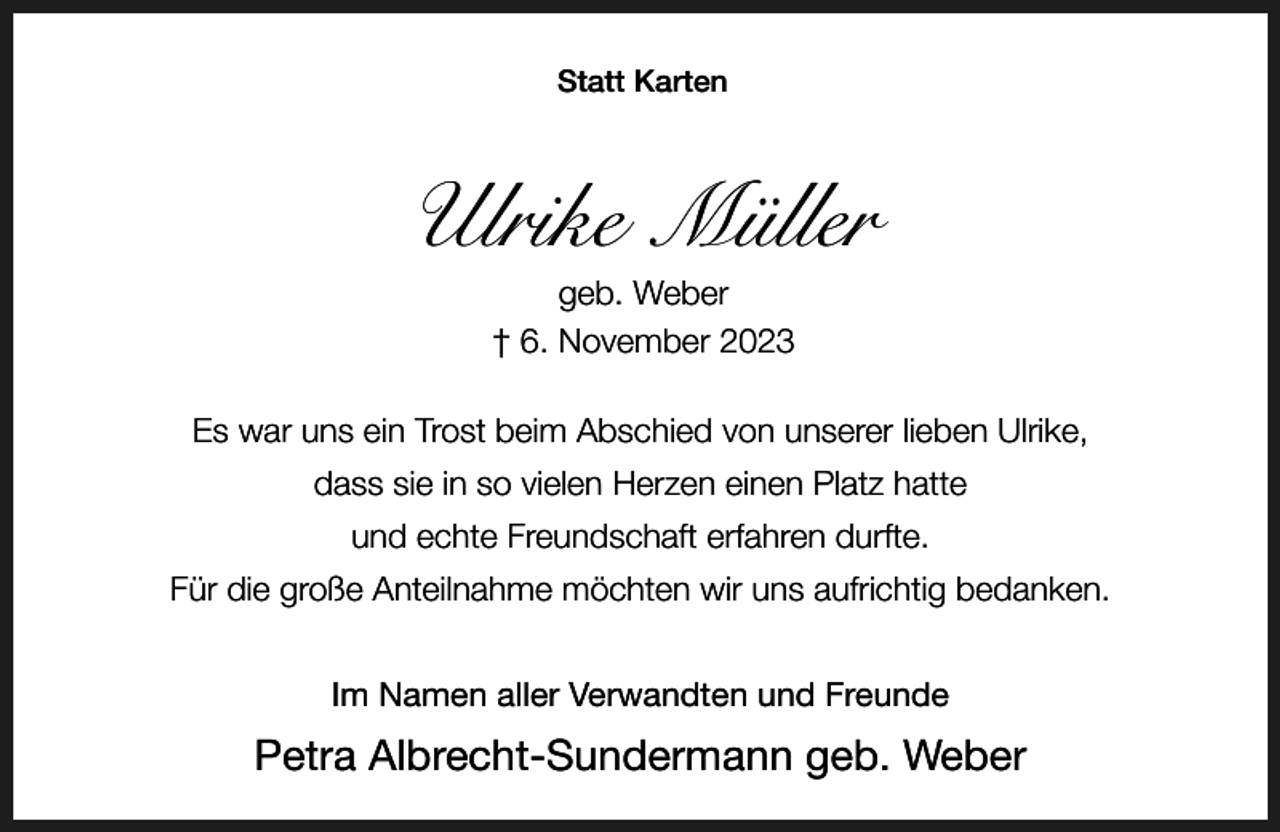 <p>Statt Karten</p><p>Ulrike Müller<br />geb. Weber<br />† 6. November 2023</p><p>Es war uns ein Trost beim Abschied von unserer lieben Ulrike,<br />dass sie in so vielen Herzen einen Platz hatte<br />und echte Freundschaft erfahren durfte.<br />Für die große Anteilnahme möchten wir uns aufrichtig bedanken.<br />Im Namen aller Verwandten und Freunde</p><p>Petra Albrecht-Sundermann geb. Weber</p>