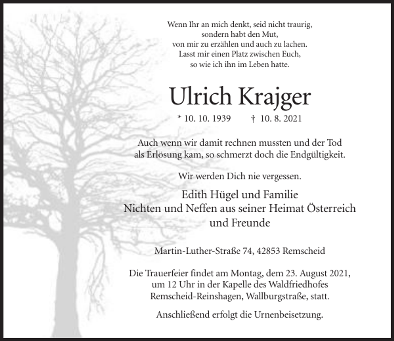 <p>Wenn Ihr an mich denkt, seid nicht traurig,<br />sondern habt den Mut,<br />von mir zu erzählen und auch zu lachen.<br />Lasst mir einen Platz zwischen Euch,<br />so wie ich ihn im Leben hatte.</p><p>Ulrich Krajger<br />* 10. 10. 1939</p><p>† 10. 8. 2021</p><p>Auch wenn wir damit rechnen mussten und der Tod<br />als Erlösung kam, so schmerzt doch die Endgültigkeit.<br />Wir werden Dich nie vergessen.</p><p>Edith Hügel und Familie<br />Nichten und Neffen aus seiner Heimat Österreich<br />und Freunde<br />Martin-Luther-Straße 74, 42853 Remscheid<br />Die Trauerfeier findet am Montag, dem 23. August 2021,<br />um 12 Uhr in der Kapelle des Waldfriedhofes<br />Remscheid-Reinshagen, Wallburgstraße, statt.<br />Anschließend erfolgt die Urnenbeisetzung.</p>