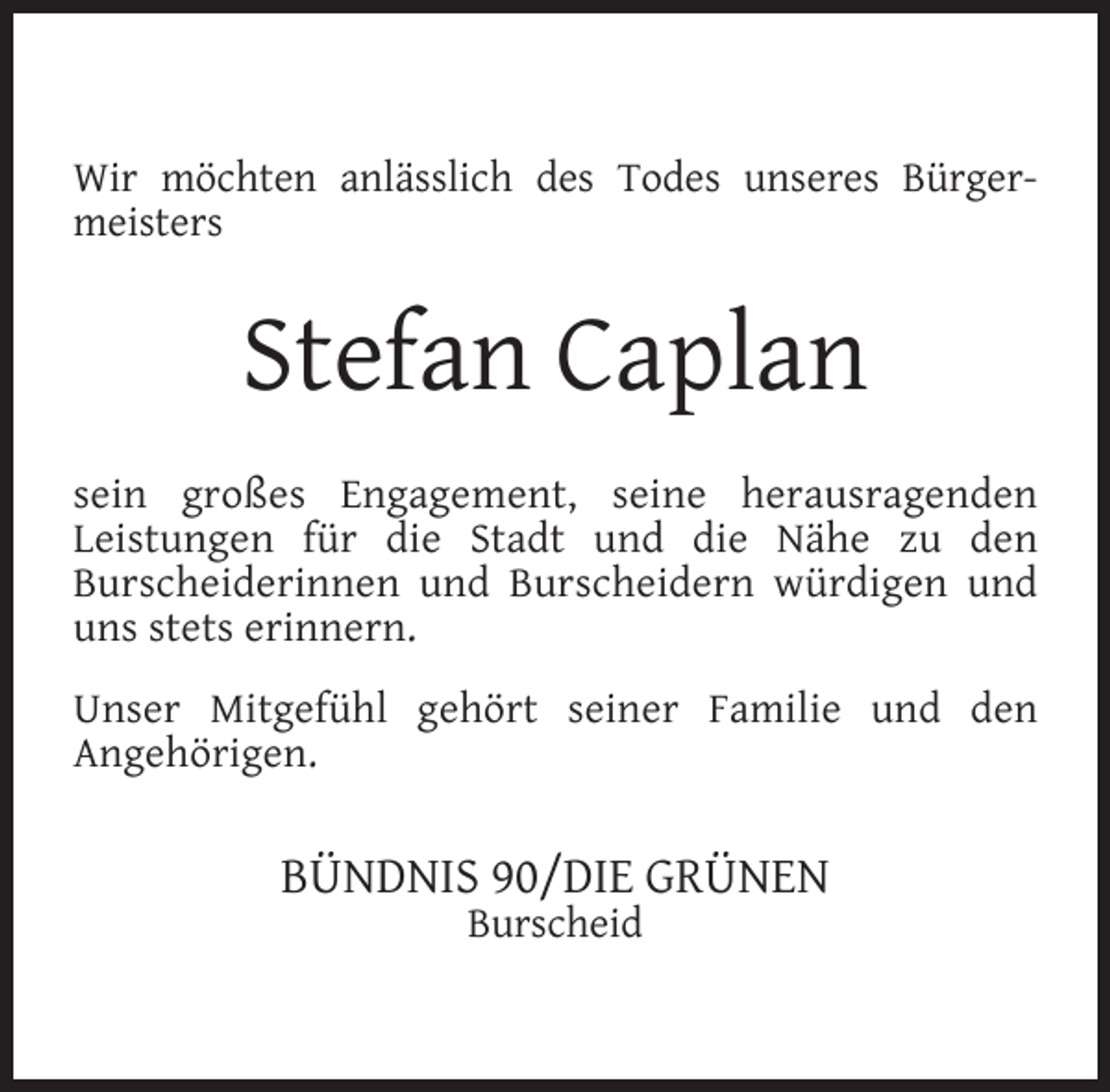 <p>Wir möchten anlässlich des Todes unseres Bürgermeisters</p><p>Stefan Caplan<br />sein großes Engagement, seine herausragenden<br />Leistungen für die Stadt und die Nähe zu den<br />Burscheiderinnen und Burscheidern würdigen und<br />uns stets erinnern.<br />Unser Mitgefühl gehört seiner Familie und den<br />Angehörigen.</p><p>BÜNDNIS 90/DIE GRÜNEN<br />Burscheid</p>