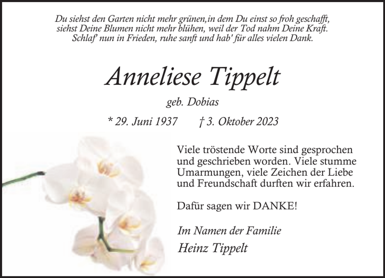 <p>Du siehst den Garten nicht mehr grünen,in dem Du einst so froh geschafft,<br />siehst Deine Blumen nicht mehr blühen, weil der Tod nahm Deine Kraft.<br />Schlaf' nun in Frieden, ruhe sanft und hab' für alles vielen Dank.</p><p>Anneliese Tippelt<br />geb. Dobias</p><p>* 29. Juni 1937</p><p>† 3. Oktober 2023</p><p>Viele tröstende Worte sind gesprochen<br />und geschrieben worden. Viele stumme<br />Umarmungen, viele Zeichen der Liebe<br />und Freundschaft durften wir erfahren.<br />Dafür sagen wir DANKE!</p><p>Im Namen der Familie</p><p>Heinz Tippelt</p>