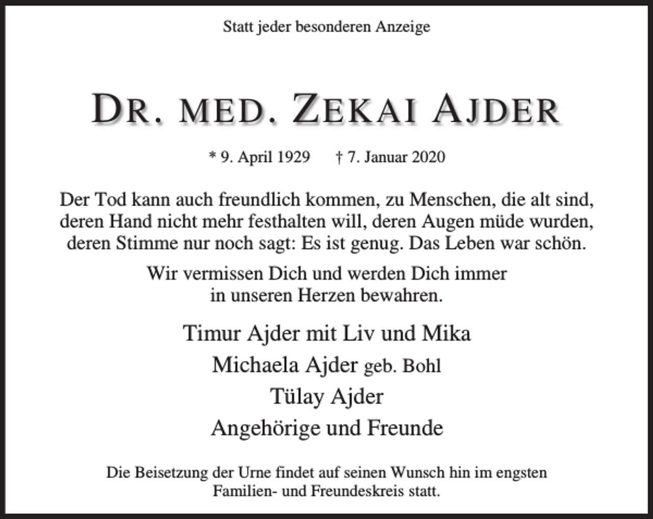 <p>Statt jeder besonderen Anzeige</p><p>D R . MED . Z EKAI A JDER<br />* 9. April 1929</p><p>† 7. Januar 2020</p><p>Der Tod kann auch freundlich kommen, zu Menschen, die alt sind,<br />deren Hand nicht mehr festhalten will, deren Augen müde wurden,<br />deren Stimme nur noch sagt: Es ist genug. Das Leben war schön.<br />Wir vermissen Dich und werden Dich immer<br />in unseren Herzen bewahren.</p><p>Timur Ajder mit Liv und Mika<br />Michaela Ajder geb. Bohl<br />Tülay Ajder<br />Angehörige und Freunde<br />Die Beisetzung der Urne findet auf seinen Wunsch hin im engsten<br />Familien- und Freundeskreis statt.</p>