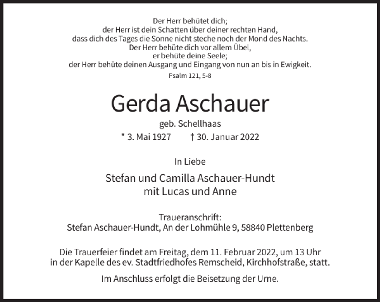 <p>Der Herr behütet dich;<br />der Herr ist dein Schatten über deiner rechten Hand,<br />dass dich des Tages die Sonne nicht steche noch der Mond des Nachts.<br />Der Herr behüte dich vor allem Übel,<br />er behüte deine Seele;<br />der Herr behüte deinen Ausgang und Eingang von nun an bis in Ewigkeit.<br />Psalm 121, 5-8</p><p>Gerda Aschauer<br />geb. Schellhaas<br />* 3. Mai 1927<br />† 30. Januar 2022<br />In Liebe</p><p>Stefan und Camilla Aschauer-Hundt<br />mit Lucas und Anne<br />Traueranschrift:<br />Stefan Aschauer-Hundt, An der Lohmühle 9, 58840 Plettenberg<br />Die Trauerfeier findet am Freitag, dem 11. Februar 2022, um 13 Uhr<br />in der Kapelle des ev. Stadtfriedhofes Remscheid, Kirchhofstraße, statt.<br />Im Anschluss erfolgt die Beisetzung der Urne.</p>