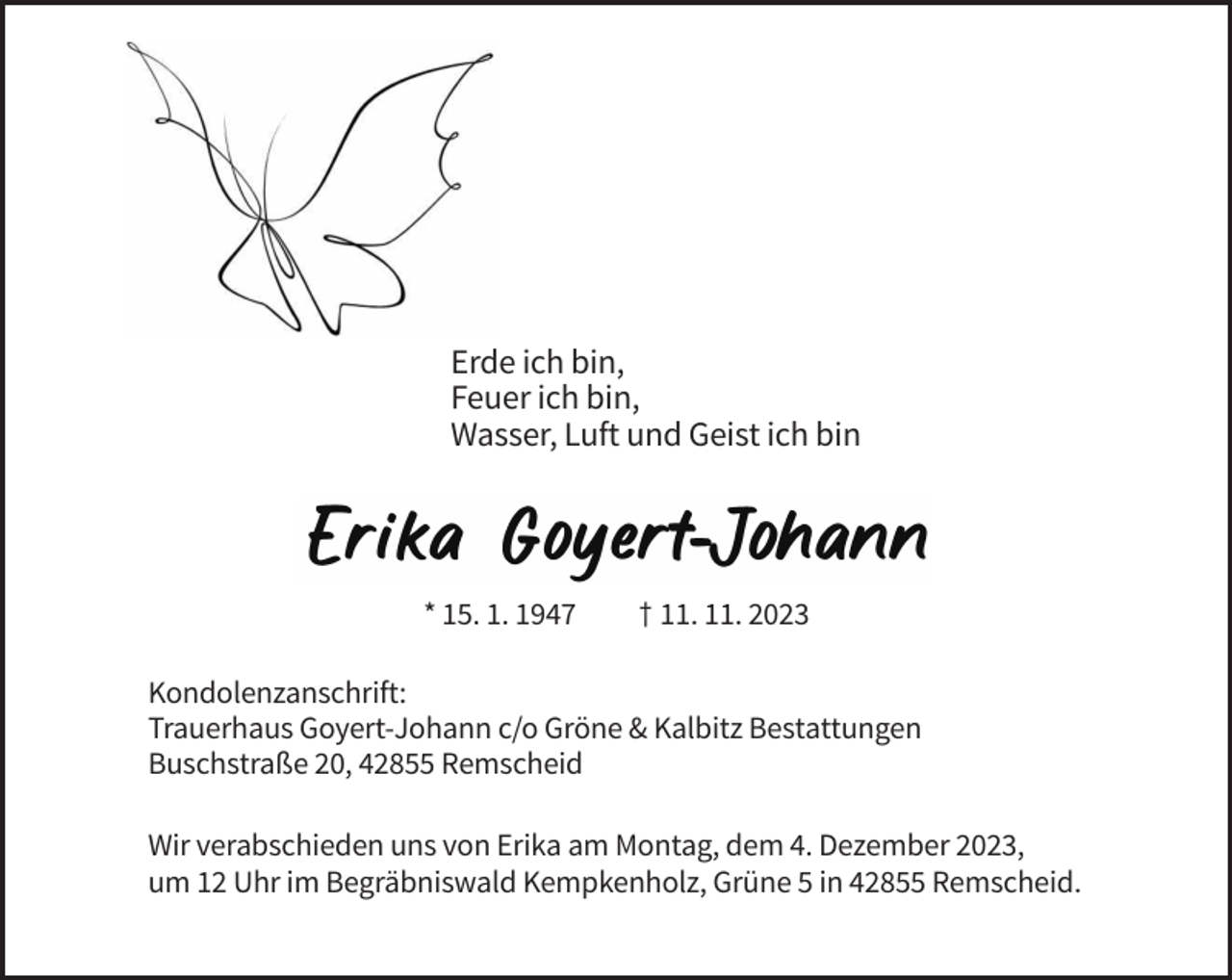 <p>Erde ich bin,<br />Feuer ich bin,<br />Wasser, Luft und Geist ich bin</p><p>* 15. 1. 1947</p><p>† 11. 11. 2023</p><p>Kondolenzanschrift:<br />Trauerhaus Goyert-Johann c/o Gröne &amp; Kalbitz Bestattungen<br />Buschstraße 20, 42855 Remscheid<br />Wir verabschieden uns von Erika am Montag, dem 4. Dezember 2023,<br />um 12 Uhr im Begräbniswald Kempkenholz, Grüne 5 in 42855 Remscheid.</p>