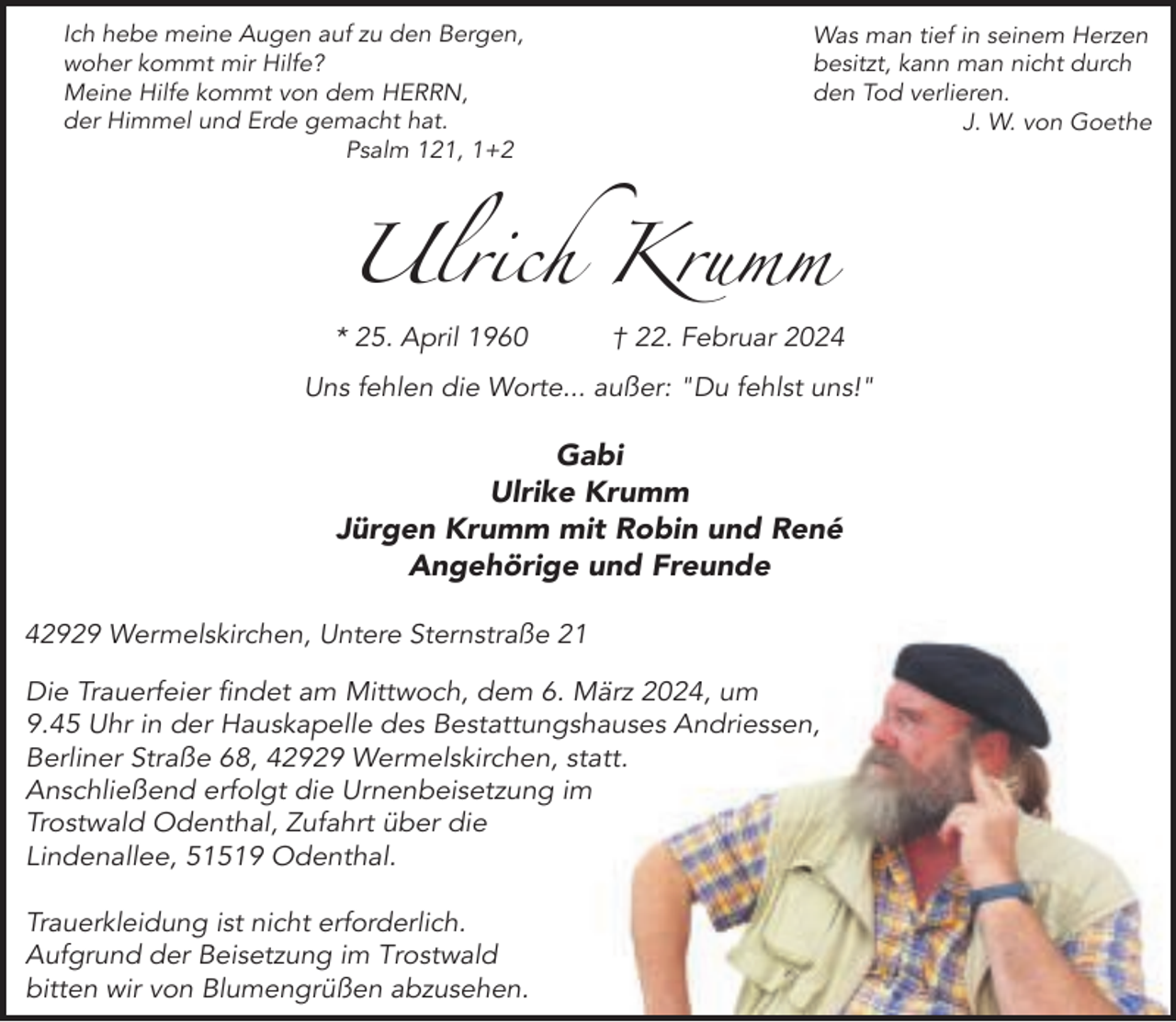<p>Ich hebe meine Augen auf zu den Bergen,<br />woher kommt mir Hilfe?<br />Meine Hilfe kommt von dem HERRN,<br />der Himmel und Erde gemacht hat.<br />Psalm 121, 1+2</p><p>Was man tief in seinem Herzen<br />besitzt, kann man nicht durch<br />den Tod verlieren.<br />J. W. von Goethe</p><p>Ulrich Krumm<br />* 25. April 1960</p><p>† 22. Februar 2024</p><p>Uns fehlen die Worte... außer: "Du fehlst uns!"</p><p>Gabi<br />Ulrike Krumm<br />Jürgen Krumm mit Robin und René<br />Angehörige und Freunde<br />42929 Wermelskirchen, Untere Sternstraße 21<br />Die Trauerfeier findet am Mittwoch, dem 6. März 2024, um<br />9.45 Uhr in der Hauskapelle des Bestattungshauses Andriessen,<br />Berliner Straße 68, 42929 Wermelskirchen, statt.<br />Anschließend erfolgt die Urnenbeisetzung im<br />Trostwald Odenthal, Zufahrt über die<br />Lindenallee, 51519 Odenthal.<br />Trauerkleidung ist nicht erforderlich.<br />Aufgrund der Beisetzung im Trostwald<br />bitten wir von Blumengrüßen abzusehen.</p>