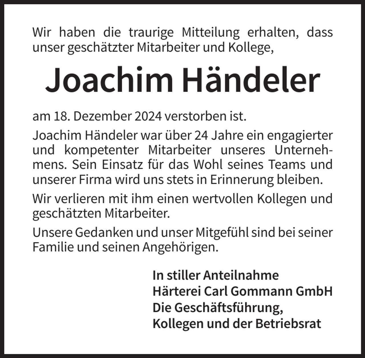 <p>Wir haben die traurige Mitteilung erhalten, dass<br />unser geschätzter Mitarbeiter und Kollege,</p><p>Joachim Händeler<br />am 18. Dezember 2024 verstorben ist.<br />Joachim Händeler war über 24 Jahre ein engagierter<br />und kompetenter Mitarbeiter unseres Unternehmens. Sein Einsatz für das Wohl seines Teams und<br />unserer Firma wird uns stets in Erinnerung bleiben.<br />Wir verlieren mit ihm einen wertvollen Kollegen und<br />geschätzten Mitarbeiter.<br />Unsere Gedanken und unser Mitgefühl sind bei seiner<br />Familie und seinen Angehörigen.<br />In stiller Anteilnahme<br />Härterei Carl Gommann GmbH<br />Die Geschäftsführung,<br />Kollegen und der Betriebsrat</p>