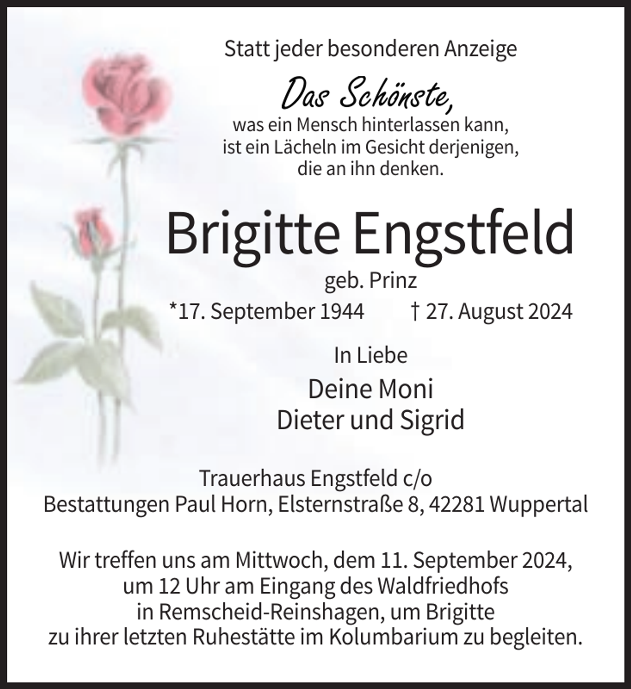 <p>Statt jeder besonderen Anzeige</p><p>Das Schönste,</p><p>was ein Mensch hinterlassen kann,<br />ist ein Lächeln im Gesicht derjenigen,<br />die an ihn denken.</p><p>Brigitte Engstfeld<br />geb. Prinz<br />*17. September 1944<br />† 27. August 2024<br />In Liebe</p><p>Deine Moni<br />Dieter und Sigrid<br />Trauerhaus Engstfeld c/o<br />Bestattungen Paul Horn, Elsternstraße 8, 42281 Wuppertal<br />Wir treffen uns am Mittwoch, dem 11. September 2024,<br />um 12 Uhr am Eingang des Waldfriedhofs<br />in Remscheid-Reinshagen, um Brigitte<br />zu ihrer letzten Ruhestätte im Kolumbarium zu begleiten.</p>