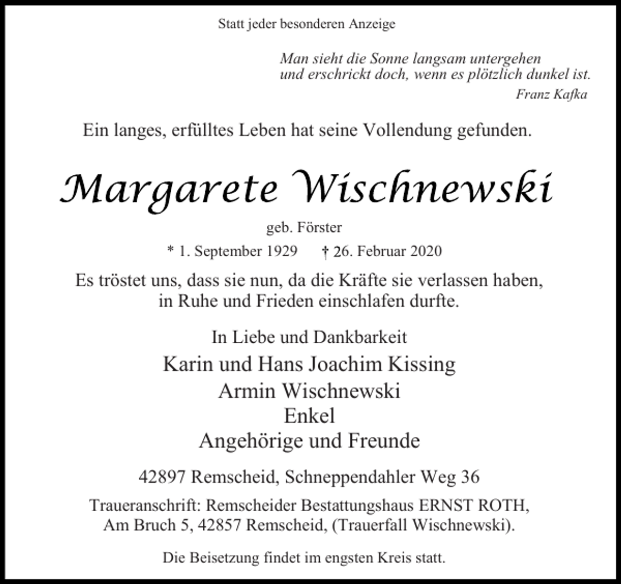 <p>Statt jeder besonderen Anzeige</p><p>Man sieht die Sonne langsam untergehen<br />und erschrickt doch, wenn es plötzlich dunkel ist.<br />Franz Kafka</p><p>Ein langes, erfülltes Leben hat seine Vollendung gefunden.</p><p>geb. Förster<br />* 1. September 1929</p><p>6. Februar 2020</p><p>Es tröstet uns, dass sie nun, da die Kräfte sie verlassen haben,<br />in Ruhe und Frieden einschlafen durfte.<br />In Liebe und Dankbarkeit</p><p>Karin und Hans Joachim Kissing<br />Armin Wischnewski<br />Enkel<br />Angehörige und Freunde<br />42897 Remscheid, Schneppendahler Weg 36<br />Traueranschrift: Remscheider Bestattungshaus ERNST ROTH,<br />Am Bruch 5, 42857 Remscheid, (Trauerfall Wischnewski).<br />Die Beisetzung findet im engsten Kreis statt.</p>