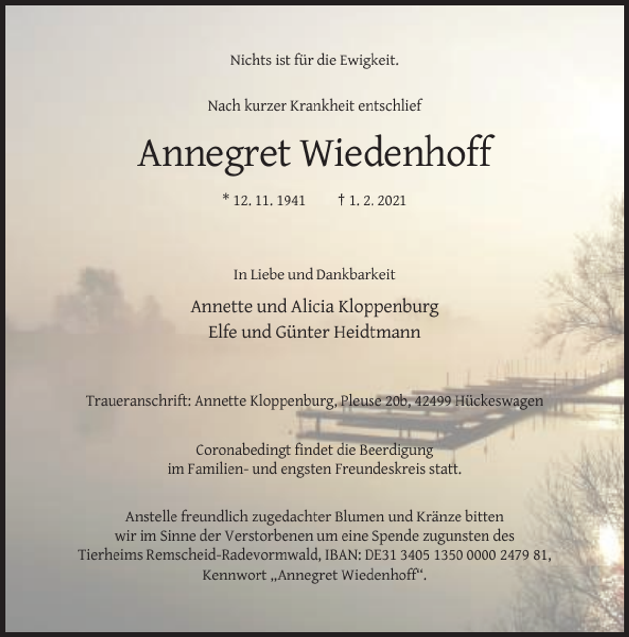 <p>Nichts ist für die Ewigkeit.<br />Nach kurzer Krankheit entschlief</p><p>Annegret Wiedenhoff<br />* 12. 11. 1941</p><p>† 1. 2. 2021</p><p>In Liebe und Dankbarkeit</p><p>Annette und Alicia Kloppenburg<br />Elfe und Günter Heidtmann</p><p>Traueranschrift: Annette Kloppenburg, Pleuse 20b, 42499 Hückeswagen</p><p>Coronabedingt findet die Beerdigung<br />im Familien- und engsten Freundeskreis statt.</p><p>Anstelle freundlich zugedachter Blumen und Kränze bitten<br />wir im Sinne der Verstorbenen um eine Spende zugunsten des<br />Tierheims Remscheid-Radevormwald, IBAN: DE31 3405 135000 2479 81,<br />Kennwort „Annegret Wiedenhoff“.</p>