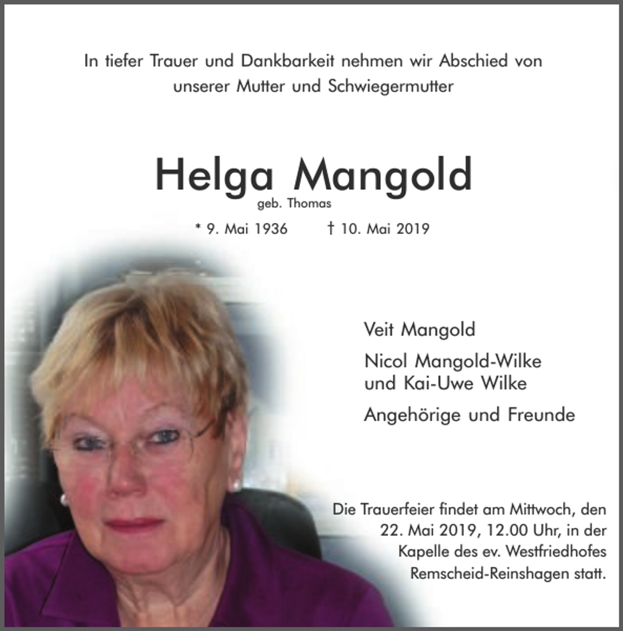<p>In tiefer Trauer und Dankbarkeit nehmen wir Abschied von<br />unserer Mutter und Schwiegermutter</p><p>Helga Mangold<br />geb. Thomas</p><p>* 9. Mai 1936</p><p>† 10. Mai 2019</p><p>Veit Mangold<br />Nicol Mangold-Wilke<br />und Kai-Uwe Wilke<br />Angehörige und Freunde</p><p>Die Trauerfeier findet am Mittwoch, den<br />22. Mai 2019, 12.00 Uhr, in der<br />Kapelle des ev. Westfriedhofes<br />Remscheid-Reinshagen statt.</p>