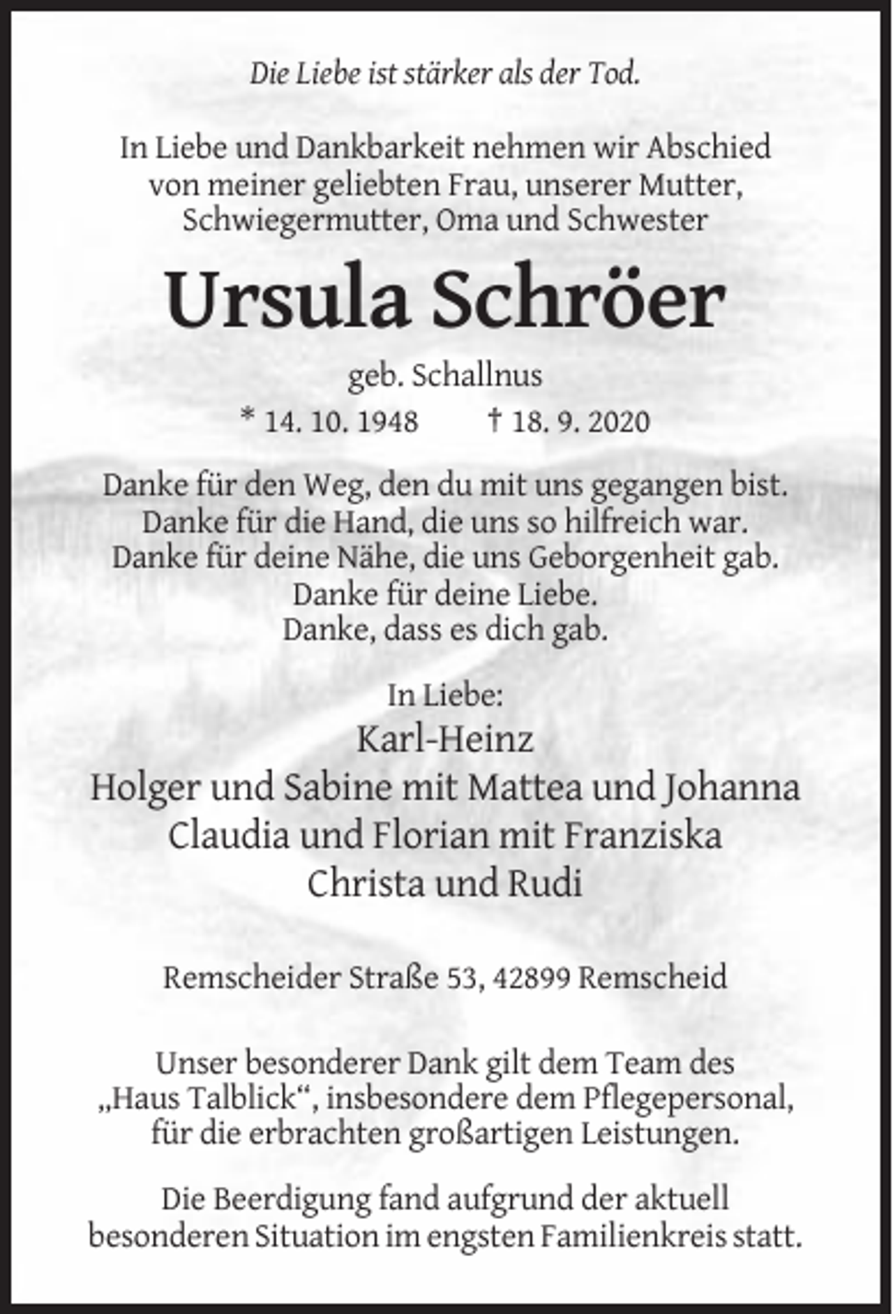 <p>Die Liebe ist stärker als der Tod.<br />In Liebe und Dankbarkeit nehmen wir Abschied<br />von meiner geliebten Frau, unserer Mutter,<br />Schwiegermutter, Oma und Schwester</p><p>Ursula Schröer<br />geb. Schallnus<br />* 14. 10. 1948<br />† 18. 9. 2020<br />Danke für den Weg, den du mit uns gegangen bist.<br />Danke für die Hand, die uns so hilfreich war.<br />Danke für deine Nähe, die uns Geborgenheit gab.<br />Danke für deine Liebe.<br />Danke, dass es dich gab.<br />In Liebe:</p><p>Karl-Heinz<br />Holger und Sabine mit Mattea und Johanna<br />Claudia und Florian mit Franziska<br />Christa und Rudi<br />Remscheider Straße 53, 42899 Remscheid<br />Unser besonderer Dank gilt dem Team des<br />„Haus Talblick“, insbesondere dem Pflegepersonal,<br />für die erbrachten großartigen Leistungen.<br />Die Beerdigung fand aufgrund der aktuell<br />besonderen Situation im engsten Familienkreis statt.</p>