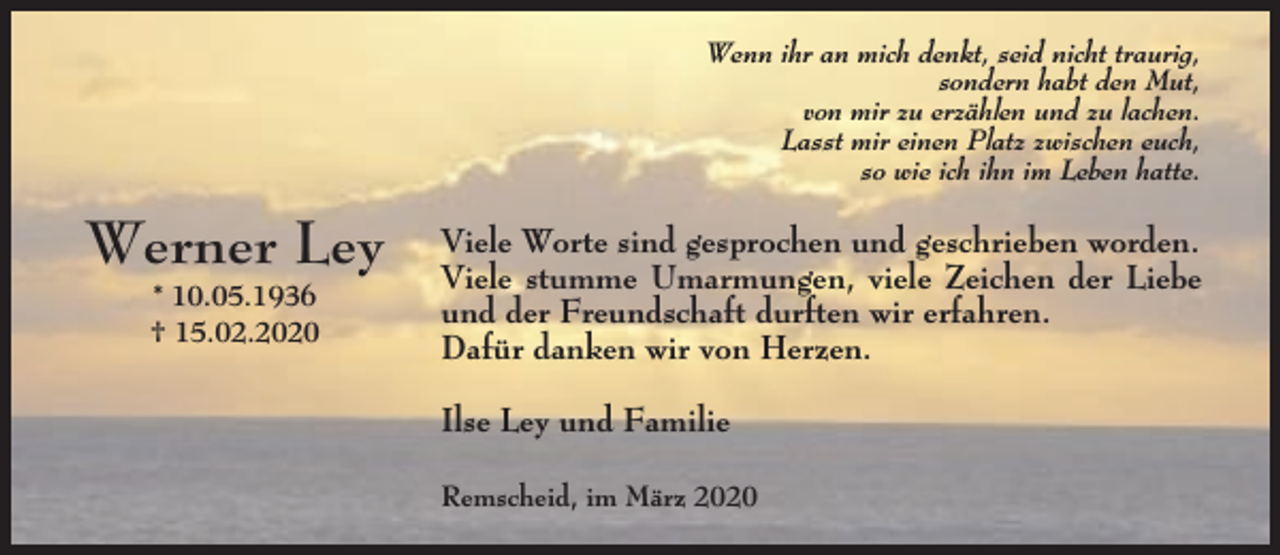<p>Wenn ihr an mich denkt, seid nicht traurig,<br />sondern habt den Mut,<br />von mir zu erzählen und zu lachen.<br />Lasst mir einen Platz zwischen euch,<br />so wie ich ihn im Leben hatte.</p><p>Werner Ley<br />* 10.05.1936<br />† 15.02.2020</p><p>Viele Worte sind gesprochen und geschrieben worden.<br />Viele stumme Umarmungen, viele Zeichen der Liebe<br />und der Freundschaft durften wir erfahren.<br />Dafür danken wir von Herzen.<br />Ilse Ley und Familie<br />Remscheid, im März 2020</p>
