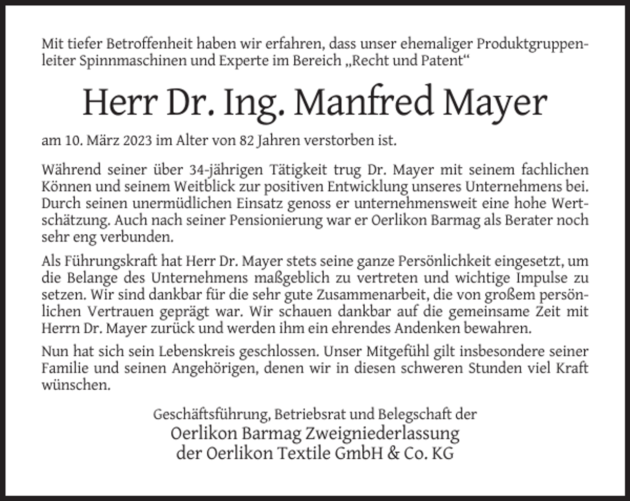 <p>Mit tiefer Betroffenheit haben wir erfahren, dass unser ehemaliger Produktgruppenleiter Spinnmaschinen und Experte im Bereich „Recht und Patent“</p><p>Herr Dr. Ing. Manfred Mayer<br />am 10. März 2023 im Alter von 82 Jahren verstorben ist.<br />Während seiner über 34-jährigen Tätigkeit trug Dr. Mayer mit seinem fachlichen<br />Können und seinem Weitblick zur positiven Entwicklung unseres Unternehmens bei.<br />Durch seinen unermüdlichen Einsatz genoss er unternehmensweit eine hohe Wertschätzung. Auch nach seiner Pensionierung war er Oerlikon Barmag als Berater noch<br />sehr eng verbunden.<br />Als Führungskraft hat Herr Dr. Mayer stets seine ganze Persönlichkeit eingesetzt, um<br />die Belange des Unternehmens maßgeblich zu vertreten und wichtige Impulse zu<br />setzen. Wir sind dankbar für die sehr gute Zusammenarbeit, die von großem persönlichen Vertrauen geprägt war. Wir schauen dankbar auf die gemeinsame Zeit mit<br />Herrn Dr. Mayer zurück und werden ihm ein ehrendes Andenken bewahren.<br />Nun hat sich sein Lebenskreis geschlossen. Unser Mitgefühl gilt insbesondere seiner<br />Familie und seinen Angehörigen, denen wir in diesen schweren Stunden viel Kraft<br />wünschen.<br />Geschäftsführung, Betriebsrat und Belegschaft der</p><p>Oerlikon Barmag Zweigniederlassung<br />der Oerlikon Textile GmbH &amp; Co. KG</p>