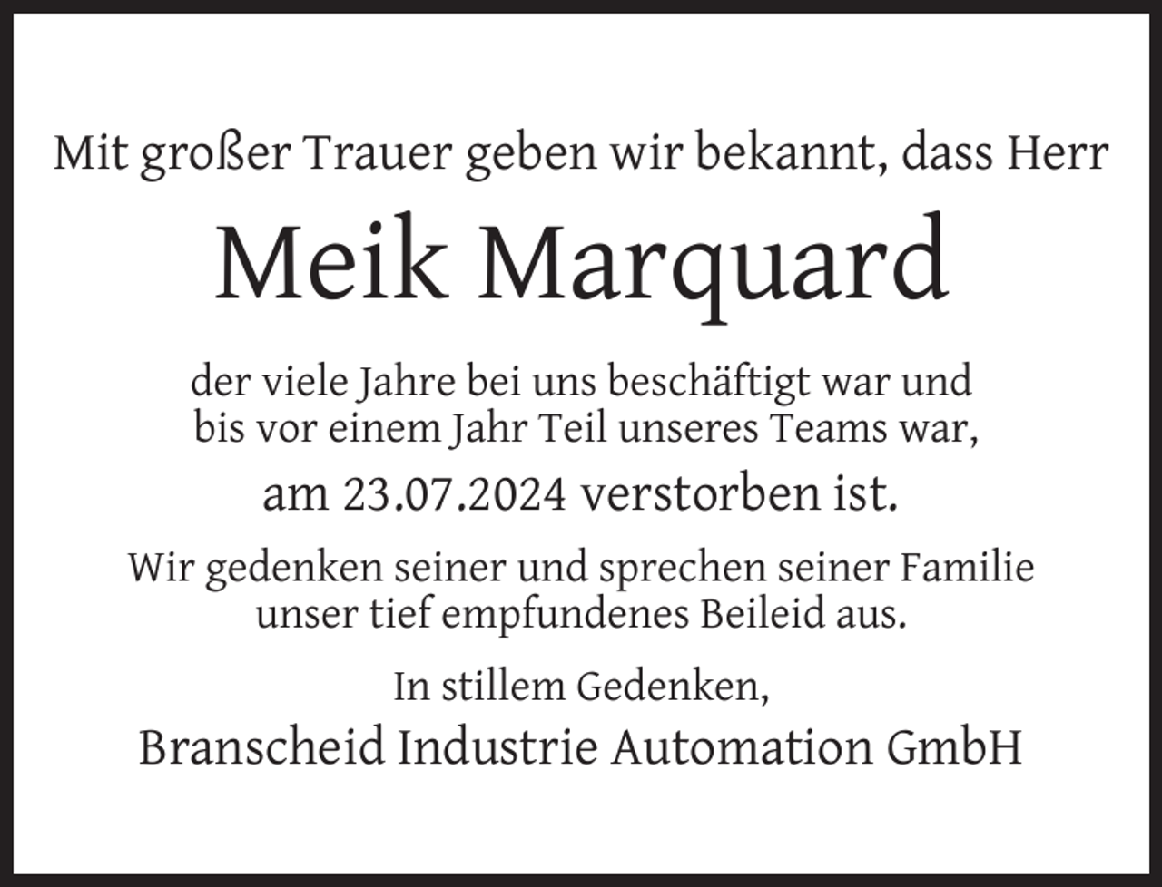 <p>Mit großer Trauer geben wir bekannt, dass Herr</p>
<p>Meik Marquard</p>
<p>der viele Jahre bei uns beschäftigt war und<br />bis vor einem Jahr Teil unseres Teams war,</p>
<p>am 23.07.2024 verstorben ist.<br />Wir gedenken seiner und sprechen seiner Familie<br />unser tief empfundenes Beileid aus.<br />In stillem Gedenken,</p>
<p>Branscheid Industrie Automation GmbH</p>