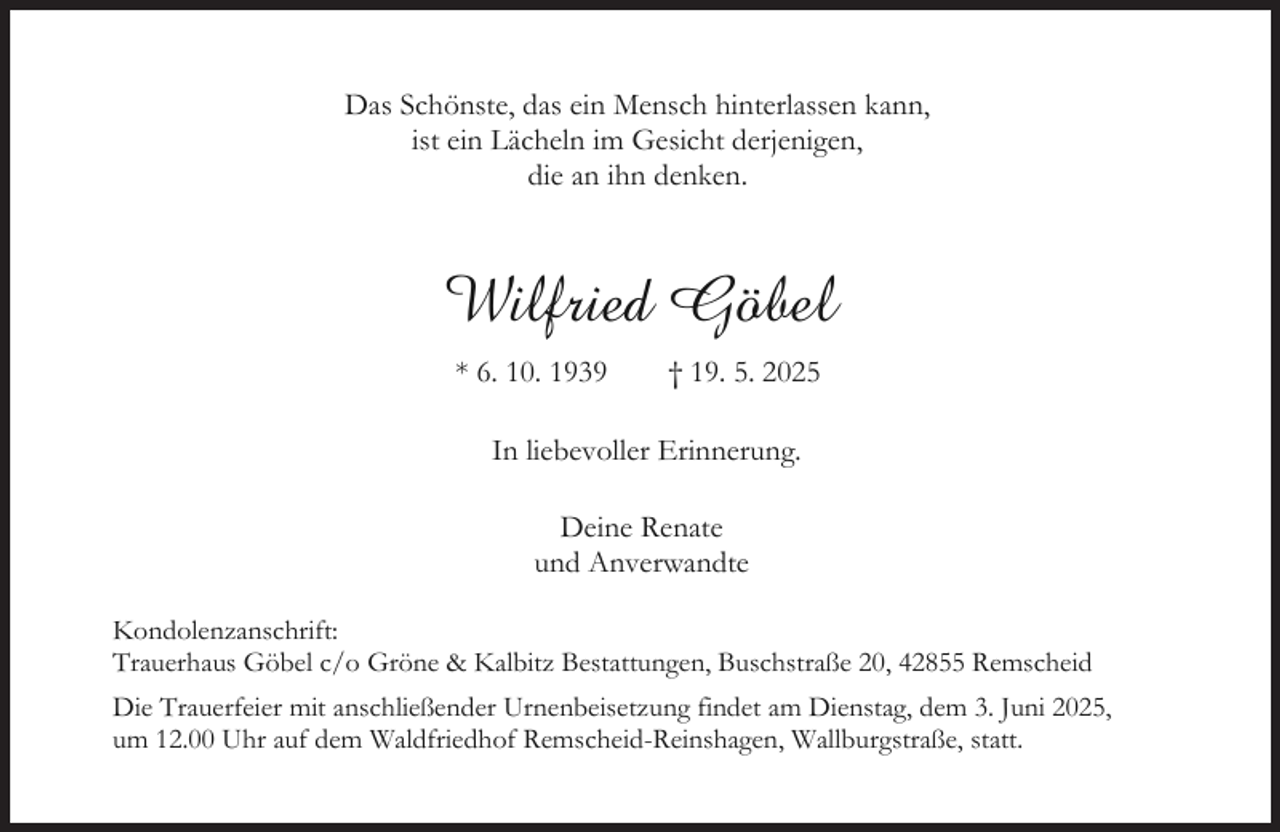 <p>Das Schönste, das ein Mensch hinterlassen kann,<br />ist ein Lächeln im Gesicht derjenigen,<br />die an ihn denken.</p><p>Wilfried Göbel<br />* 6. 10. 1939</p><p>† 19. 5. 2025</p><p>In liebevoller Erinnerung.<br />Deine Renate<br />und Anverwandte<br />Kondolenzanschrift:<br />Trauerhaus Göbel c/o Gröne &amp; Kalbitz Bestattungen, Buschstraße 20, 42855 Remscheid<br />Die Trauerfeier mit anschließender Urnenbeisetzung findet am Dienstag, dem 3. Juni 2025,<br />um 12.00 Uhr auf dem Waldfriedhof Remscheid-Reinshagen, Wallburgstraße, statt.</p>