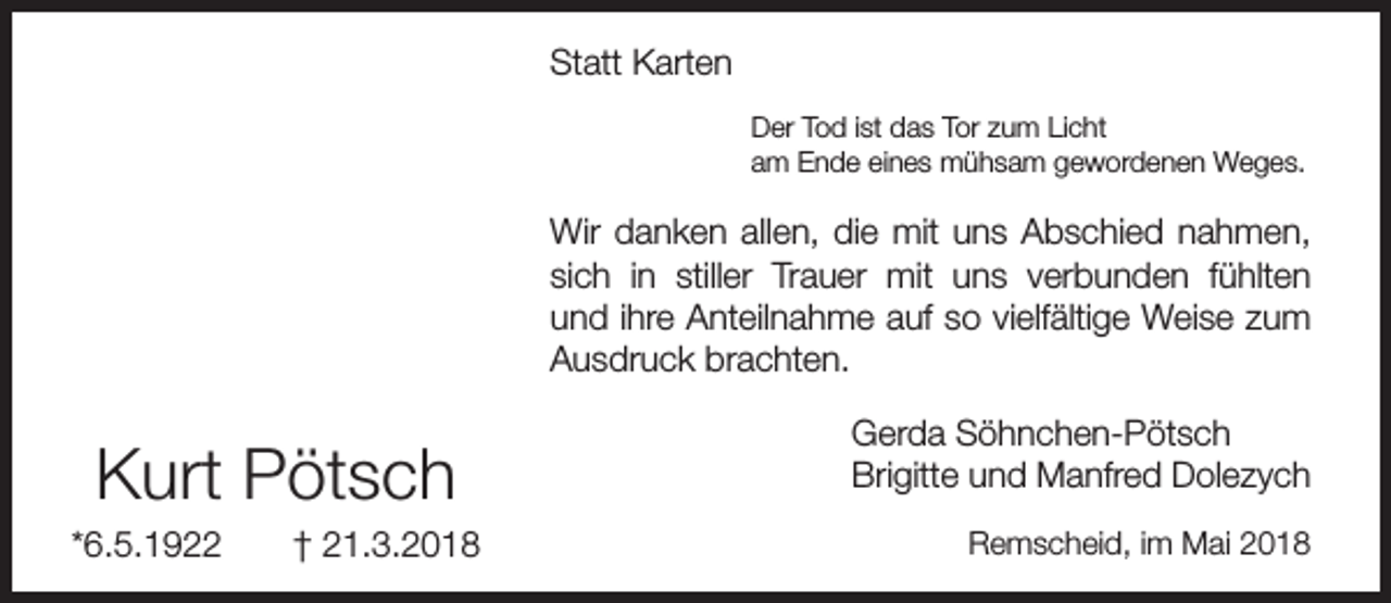 <p>Statt Karten<br />Der Tod ist das Tor zum Licht<br />am Ende eines mühsam gewordenen Weges.</p><p>Wir danken allen, die mit uns Abschied nahmen,<br />sich in stiller Trauer mit uns verbunden fühlten<br />und ihre Anteilnahme auf so vielfältige Weise zum<br />Ausdruck brachten.</p><p>Kurt Pötsch</p><p>*6.5.1922</p><p>† 21.3.2018</p><p>Gerda Söhnchen-Pötsch<br />Brigitte und Manfred Dolezych<br />Remscheid, im Mai 2018</p>