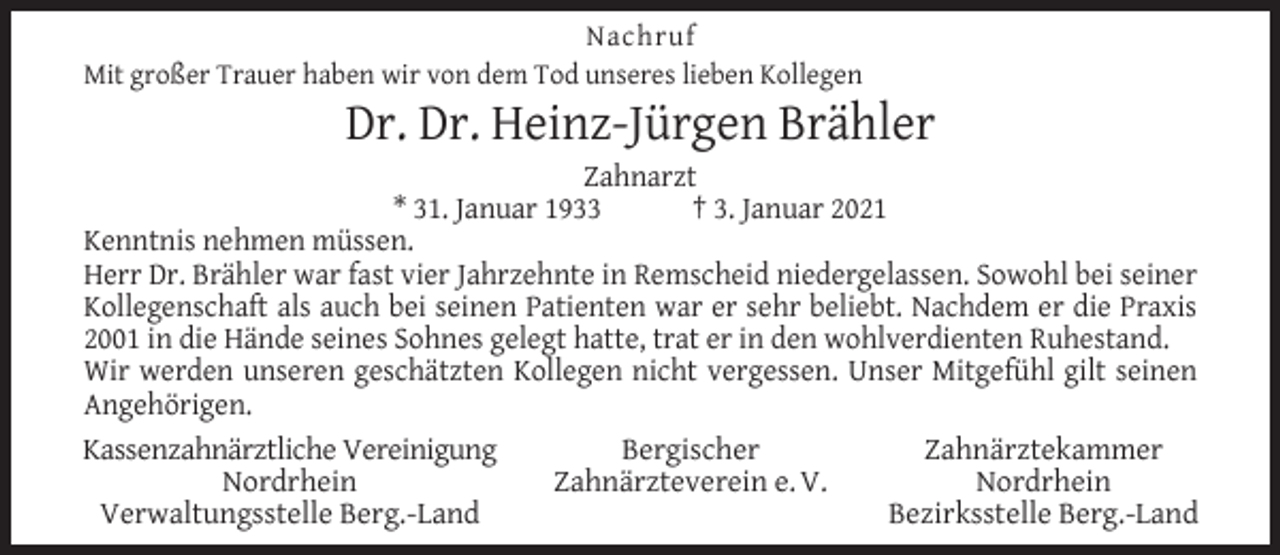 <p>Nachruf<br />Mit großer Trauer haben wir von dem Tod unseres lieben Kollegen</p><p>Dr. Dr. Heinz-Jürgen Brähler</p><p>Zahnarzt<br />* 31. Januar 1933<br />† 3. Januar 2021<br />Kenntnis nehmen müssen.<br />Herr Dr. Brähler war fast vier Jahrzehnte in Remscheid niedergelassen. Sowohl bei seiner<br />Kollegenschaft als auch bei seinen Patienten war er sehr beliebt. Nachdem er die Praxis<br />2001 in die Hände seines Sohnes gelegt hatte, trat er in den wohlverdienten Ruhestand.<br />Wir werden unseren geschätzten Kollegen nicht vergessen. Unser Mitgefühl gilt seinen<br />Angehörigen.<br />Kassenzahnärztliche Vereinigung<br />Bergischer<br />Zahnärztekammer<br />Nordrhein<br />Zahnärzteverein e. V.<br />Nordrhein<br />Verwaltungsstelle Berg.-Land<br />Bezirksstelle Berg.-Land</p>