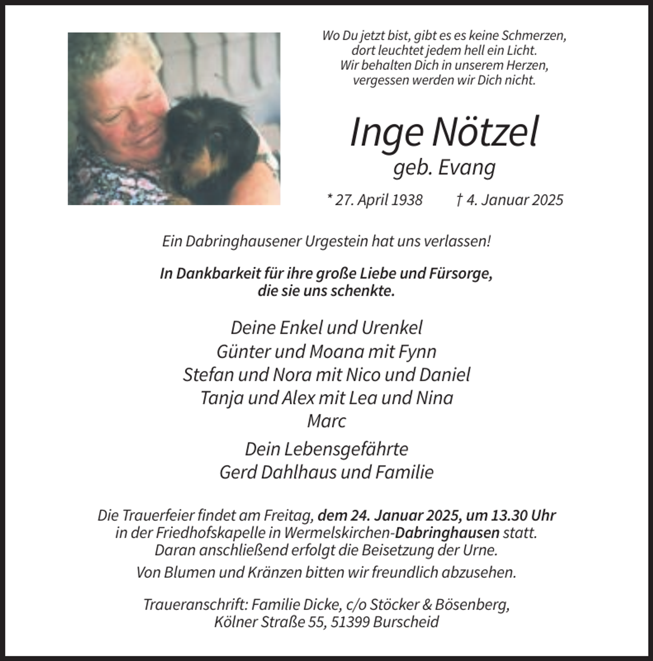 <p>Wo Du jetzt bist, gibt es es keine Schmerzen,<br />dort leuchtet jedem hell ein Licht.<br />Wir behalten Dich in unserem Herzen,<br />vergessen werden wir Dich nicht.</p><p>Inge Nötzel<br />geb. Evang<br />* 27. April 1938</p><p>† 4. Januar 2025</p><p>Ein Dabringhausener Urgestein hat uns verlassen!<br />In Dankbarkeit für ihre große Liebe und Fürsorge,<br />die sie uns schenkte.</p><p>Deine Enkel und Urenkel<br />Günter und Moana mit Fynn<br />Stefan und Nora mit Nico und Daniel<br />Tanja und Alex mit Lea und Nina<br />Marc<br />Dein Lebensgefährte<br />Gerd Dahlhaus und Familie<br />Die Trauerfeier findet am Freitag, dem 24. Januar 2025, um 13.30 Uhr<br />in der Friedhofskapelle in Wermelskirchen-Dabringhausen statt.<br />Daran anschließend erfolgt die Beisetzung der Urne.<br />Von Blumen und Kränzen bitten wir freundlich abzusehen.<br />Traueranschrift: Familie Dicke, c/o Stöcker &amp; Bösenberg,<br />Kölner Straße 55, 51399 Burscheid</p>