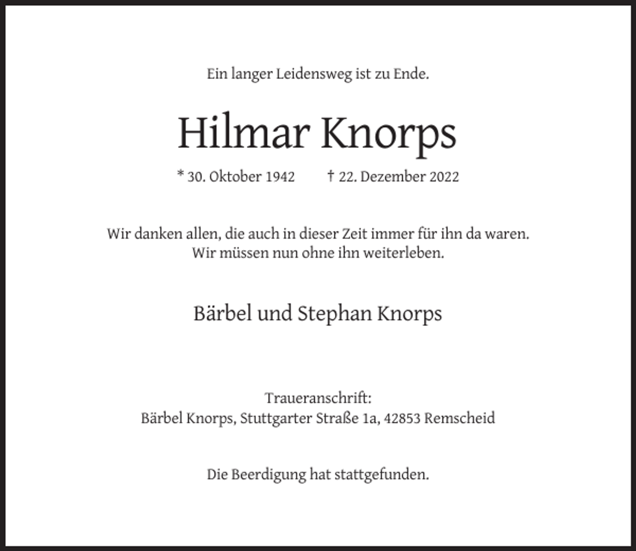 <p>Ein langer Leidensweg ist zu Ende.</p><p>Hilmar Knorps<br />* 30. Oktober 1942</p><p>† 22. Dezember 2022</p><p>Wir danken allen, die auch in dieser Zeit immer für ihn da waren.<br />Wir müssen nun ohne ihn weiterleben.</p><p>Bärbel und Stephan Knorps</p><p>Traueranschrift:<br />Bärbel Knorps, Stuttgarter Straße 1a, 42853 Remscheid</p><p>Die Beerdigung hat stattgefunden.</p>
