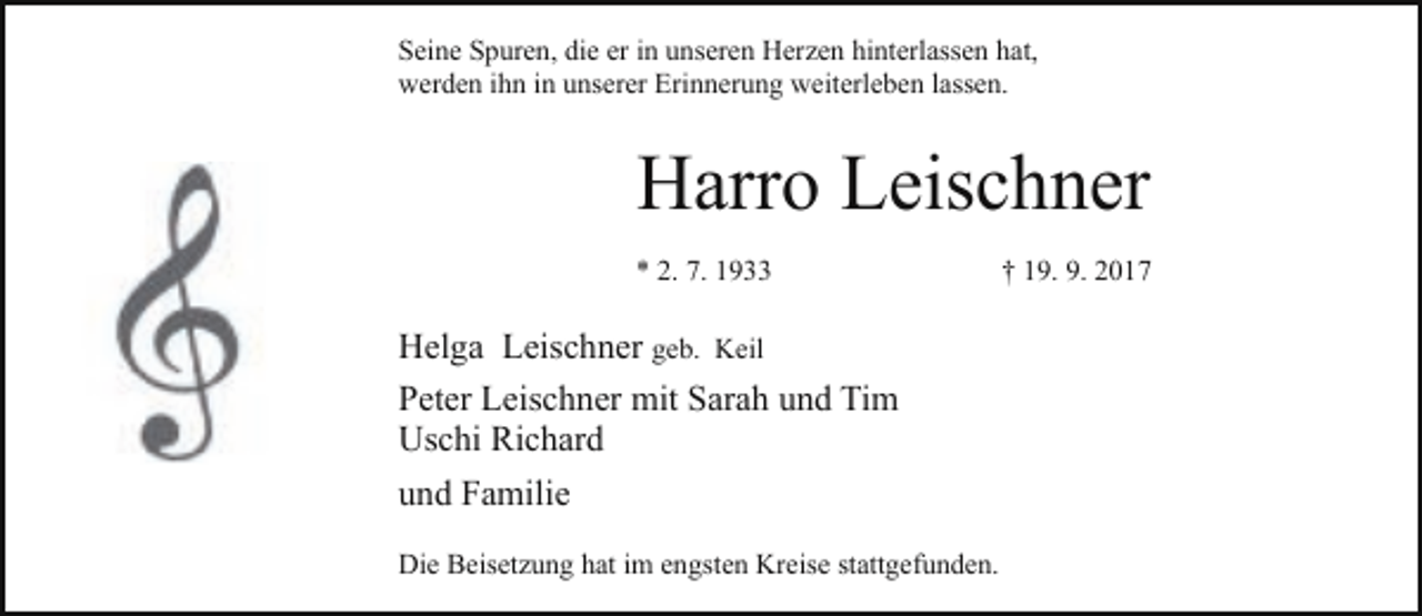 <p>Seine Spuren, die er in unseren Herzen hinterlassen hat,<br />werden ihn in unserer Erinnerung weiterleben lassen.</p><p>Harro Leischner<br />* 2. 7. 1933</p><p>Helga Leischner geb. Keil<br />Peter Leischner mit Sarah und Tim<br />Uschi Richard<br />und Familie<br />Die Beisetzung hat im engsten Kreise stattgefunden.</p><p>† 19. 9. 2017</p>