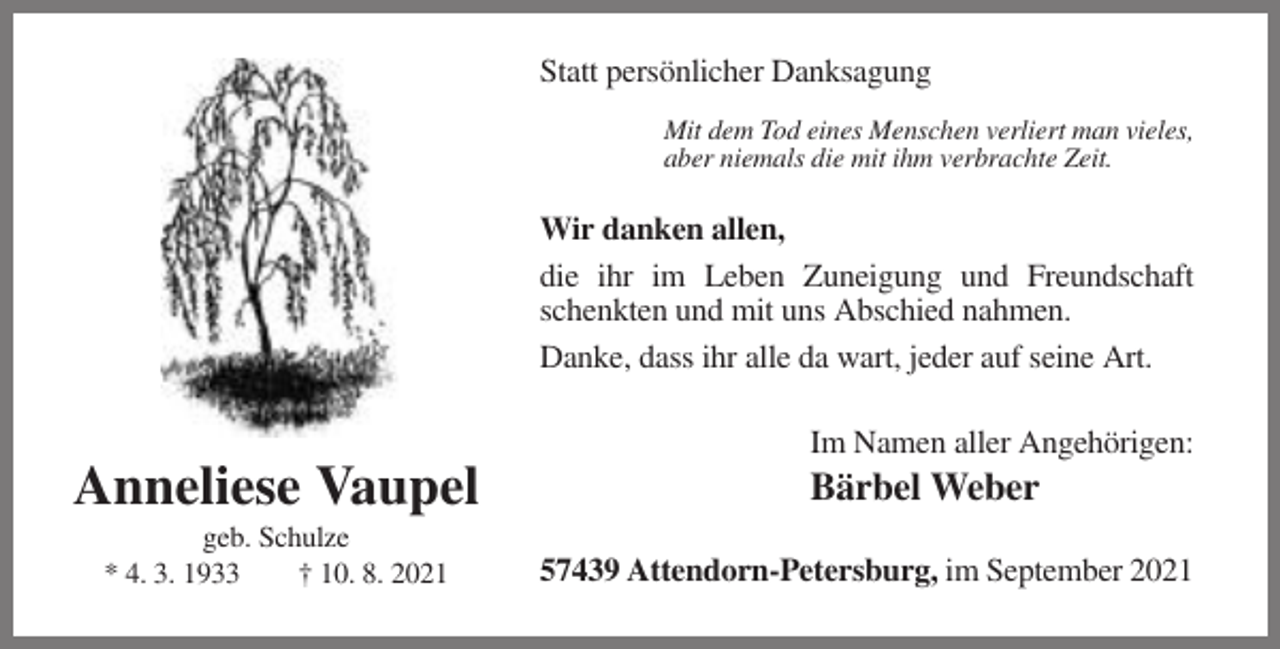 <p>Statt persönlicher Danksagung<br />Mit dem Tod eines Menschen verliert man vieles,<br />aber niemals die mit ihm verbrachte Zeit.</p><p>Wir danken allen,<br />die ihr im Leben Zuneigung und Freundschaft<br />schenkten und mit uns Abschied nahmen.<br />Danke, dass ihr alle da wart, jeder auf seine Art.<br />Im Namen aller Angehörigen:</p><p>Anneliese Vaupel<br />geb. Schulze<br />* 4. 3. 1933<br />† 10. 8. 2021</p><p>Bärbel Weber<br />57439 Attendorn-Petersburg, im September 2021</p>