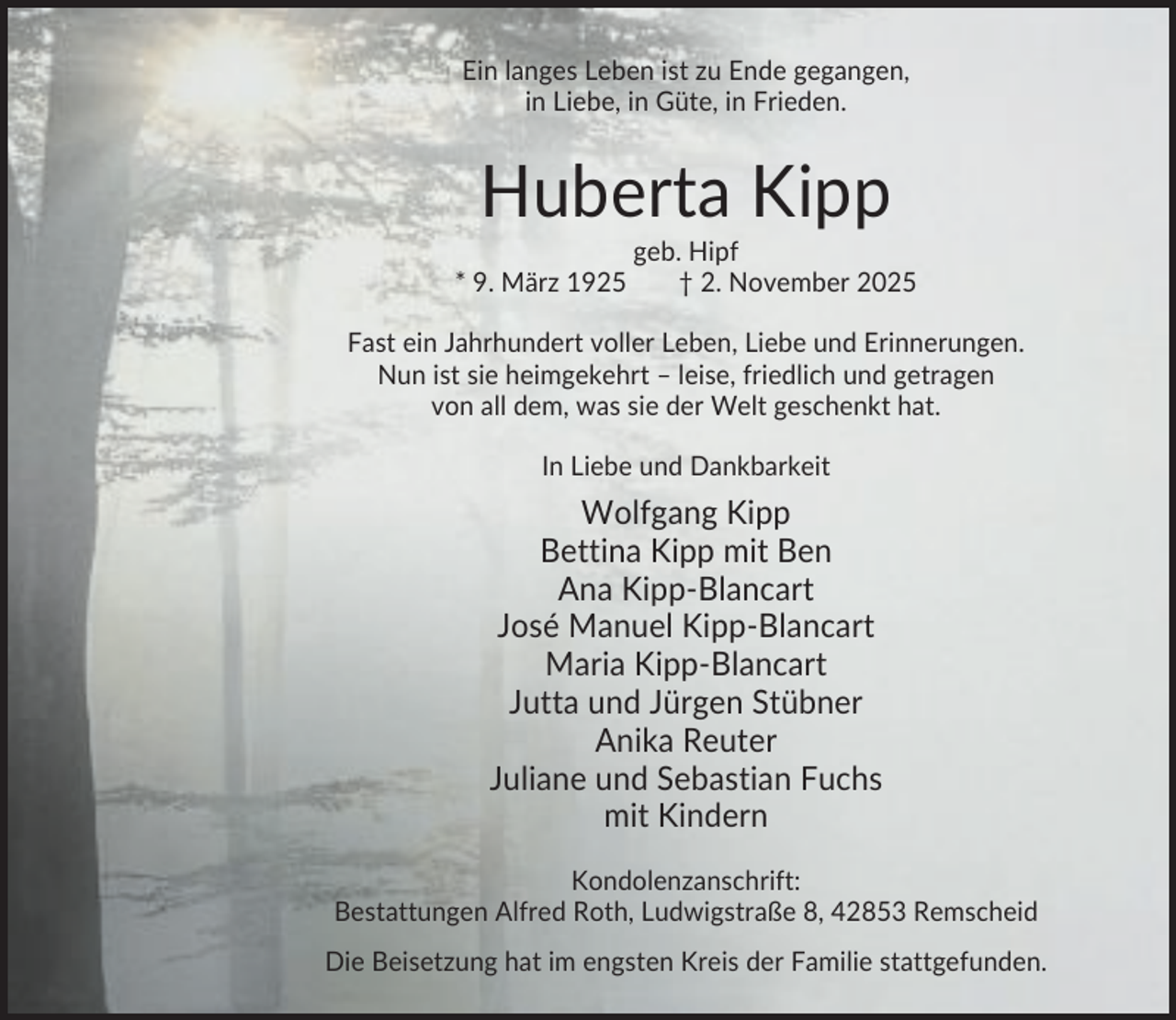 <p>Ein langes Leben ist zu Ende gegangen,<br />in Liebe, in Güte, in Frieden.</p><p>Huberta Kipp<br />* 9. März 1925</p><p>geb. Hipf<br />† 2. November 2025</p><p>Fast ein Jahrhundert voller Leben, Liebe und Erinnerungen.<br />Nun ist sie heimgekehrt – leise, friedlich und getragen<br />von all dem, was sie der Welt geschenkt hat.<br />In Liebe und Dankbarkeit</p><p>Wolfgang Kipp<br />Bettina Kipp mit Ben<br />Ana Kipp-Blancart<br />José Manuel Kipp-Blancart<br />Maria Kipp-Blancart<br />Jutta und Jürgen Stübner<br />Anika Reuter<br />Juliane und Sebastian Fuchs<br />mit Kindern<br />Kondolenzanschrift:<br />Bestattungen Alfred Roth, Ludwigstraße 8, 42853 Remscheid<br />Die Beisetzung hat im engsten Kreis der Familie stattgefunden.</p>