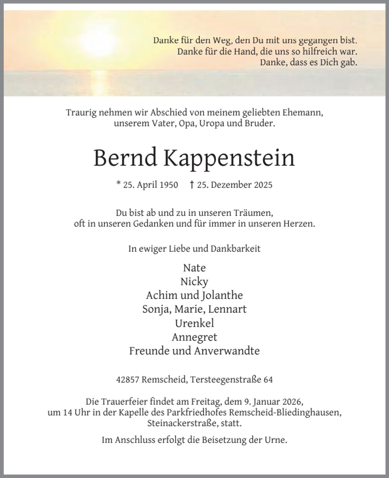 <p>Danke für den Weg, den Du mit uns gegangen bist.<br />Danke für die Hand, die uns so hilfreich war.<br />Danke, dass es Dich gab.</p><p>Traurig nehmen wir Abschied von meinem geliebten Ehemann,<br />unserem Vater, Opa, Uropa und Bruder.</p><p>Bernd Kappenstein<br />* 25. April 1950</p><p>† 25. Dezember 2025</p><p>Du bist ab und zu in unseren Träumen,<br />oft in unseren Gedanken und für immer in unseren Herzen.<br />In ewiger Liebe und Dankbarkeit</p><p>Nate<br />Nicky<br />Achim und Jolanthe<br />Sonja, Marie, Lennart<br />Urenkel<br />Annegret<br />Freunde und Anverwandte<br />42857 Remscheid, Tersteegenstraße 64<br />Die Trauerfeier ﬁndet am Freitag, dem 9. Januar 2026,<br />um 14 Uhr in der Kapelle des Parkfriedhofes Remscheid-Bliedinghausen,<br />Steinackerstraße, statt.<br />Im Anschluss erfolgt die Beisetzung der Urne.</p>