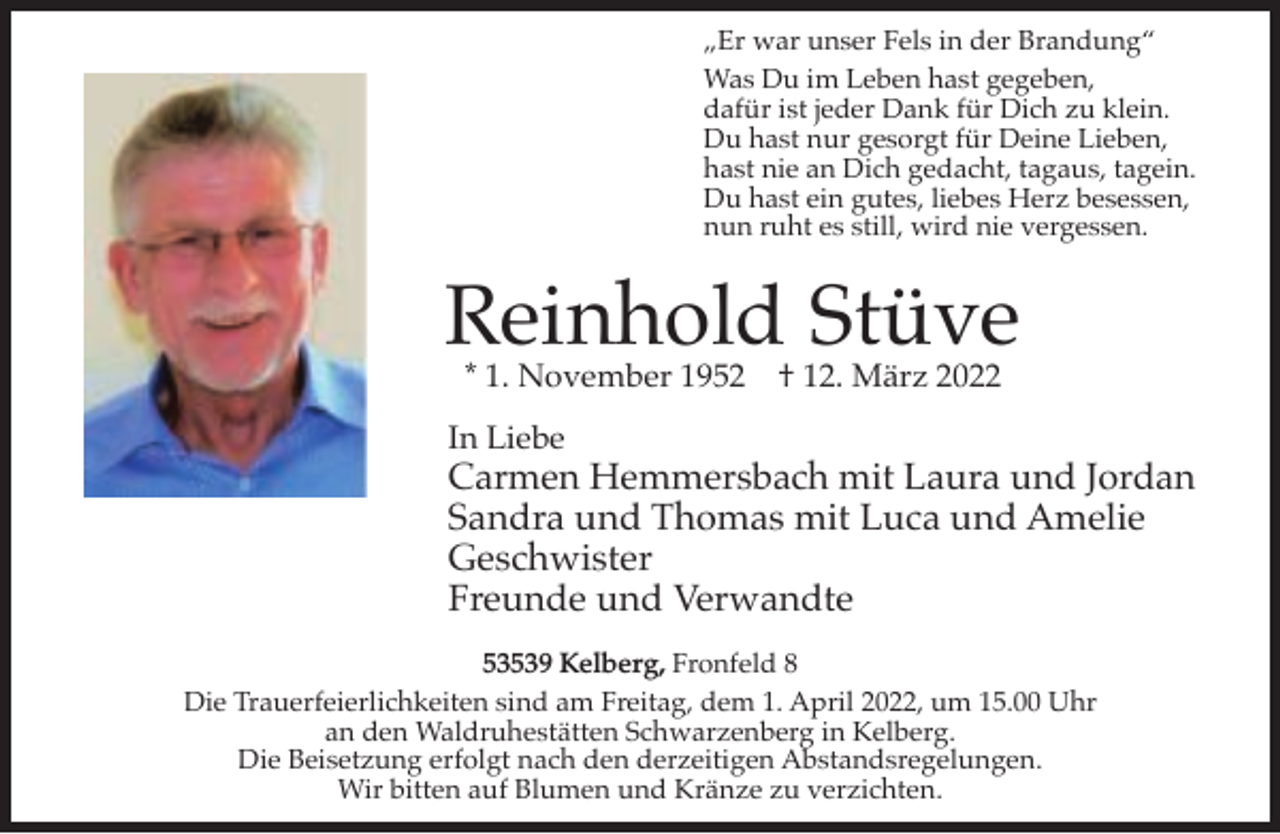 <p>„Er war unser Fels in der Brandung“<br />Was Du im Leben hast gegeben,<br />dafür ist jeder Dank für Dich zu klein.<br />Du hast nur gesorgt für Deine Lieben,<br />hast nie an Dich gedacht, tagaus, tagein.<br />Du hast ein gutes, liebes Herz besessen,<br />nun ruht es still, wird nie vergessen.</p><p>Reinhold Stüve<br />* 1. November 1952</p><p>† 12. März 2022</p><p>In Liebe</p><p>Carmen Hemmersbach mit Laura und Jordan<br />Sandra und Thomas mit Luca und Amelie<br />Geschwister<br />Freunde und Verwandte<br />53539 Kelberg, Fronfeld 8<br />Die Trauerfeierlichkeiten sind am Freitag, dem 1. April 2022, um 15.00 Uhr<br />an den Waldruhestätten Schwarzenberg in Kelberg.<br />Die Beisetzung erfolgt nach den derzeitigen Abstandsregelungen.<br />Wir bitten auf Blumen und Kränze zu verzichten.</p>