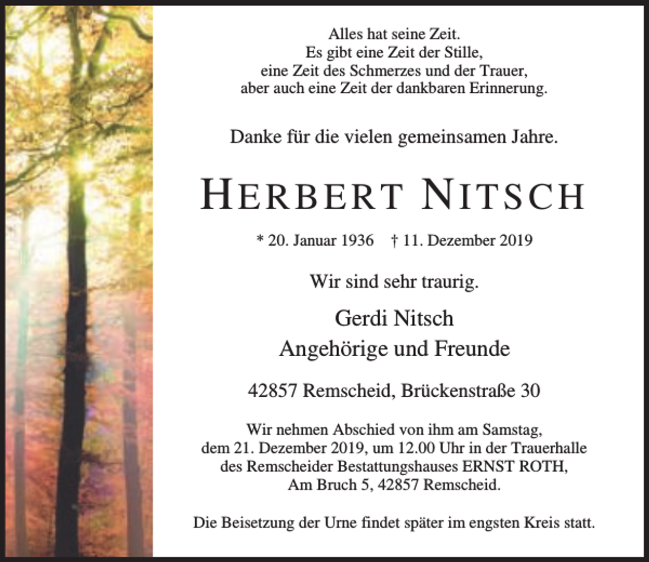 <p>Alles hat seine Zeit.<br />Es gibt eine Zeit der Stille,<br />eine Zeit des Schmerzes und der Trauer,<br />aber auch eine Zeit der dankbaren Erinnerung.</p><p>Danke für die vielen gemeinsamen Jahre.</p><p>HERBERT NITSCH<br />* 20. Januar 1936</p><p>† 11. Dezember 2019</p><p>Wir sind sehr traurig.</p><p>Gerdi Nitsch<br />Angehörige und Freunde<br />42857 Remscheid, Brückenstraße 30<br />Wir nehmen Abschied von ihm am Samstag,<br />dem 21. Dezember 2019, um 12.00 Uhr in der Trauerhalle<br />des Remscheider Bestattungshauses ERNST ROTH,<br />Am Bruch 5, 42857 Remscheid.<br />Die Beisetzung der Urne findet später im engsten Kreis statt.</p>
