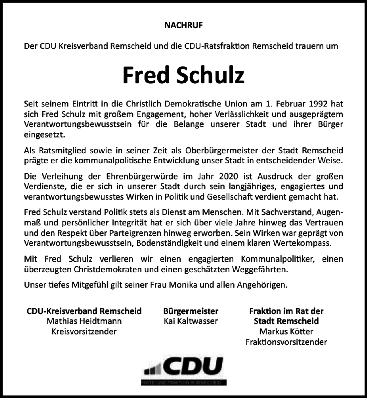 <p>NACHRUF<br />Der CDU Kreisverband Remscheid und die CDU-Ratsfrak on Remscheid trauern um</p><p>Fred Schulz<br />Seit seinem Eintri in die Christlich Demokra sche Union am 1. Februar 1992 hat<br />sich Fred Schulz mit großem Engagement, hoher Verlässlichkeit und ausgeprägtem<br />Verantwortungsbewusstsein für die Belange unserer Stadt und ihrer Bürger<br />eingesetzt.<br />Als Ratsmitglied sowie in seiner Zeit als Oberbürgermeister der Stadt Remscheid<br />prägte er die kommunalpoli sche Entwicklung unser Stadt in entscheidender Weise.<br />Die Verleihung der Ehrenbürgerwürde im Jahr 2020 ist Ausdruck der großen<br />Verdienste, die er sich in unserer Stadt durch sein langjähriges, engagiertes und<br />verantwortungsbewusstes Wirken in Poli k und Gesellscha verdient gemacht hat.<br />Fred Schulz verstand Poli k stets als Dienst am Menschen. Mit Sachverstand, Augenmaß und persönlicher Integrität hat er sich über viele Jahre hinweg das Vertrauen<br />und den Respekt über Parteigrenzen hinweg erworben. Sein Wirken war geprägt von<br />Verantwortungsbewusstsein, Bodenständigkeit und einem klaren Wertekompass.<br />Mit Fred Schulz verlieren wir einen engagierten Kommunalpoli ker, einen<br />überzeugten Christdemokraten und einen geschätzten Weggefährten.<br />Unser efes Mitgefühl gilt seiner Frau Monika und allen Angehörigen.<br />CDU-Kreisverband Remscheid<br />Mathias Heidtmann<br />Kreisvorsitzender</p><p>Bürgermeister<br />Kai Kaltwasser</p><p>Frak on im Rat der<br />Stadt Remscheid<br />Markus Kö er<br />Frak onsvorsitzender</p>
